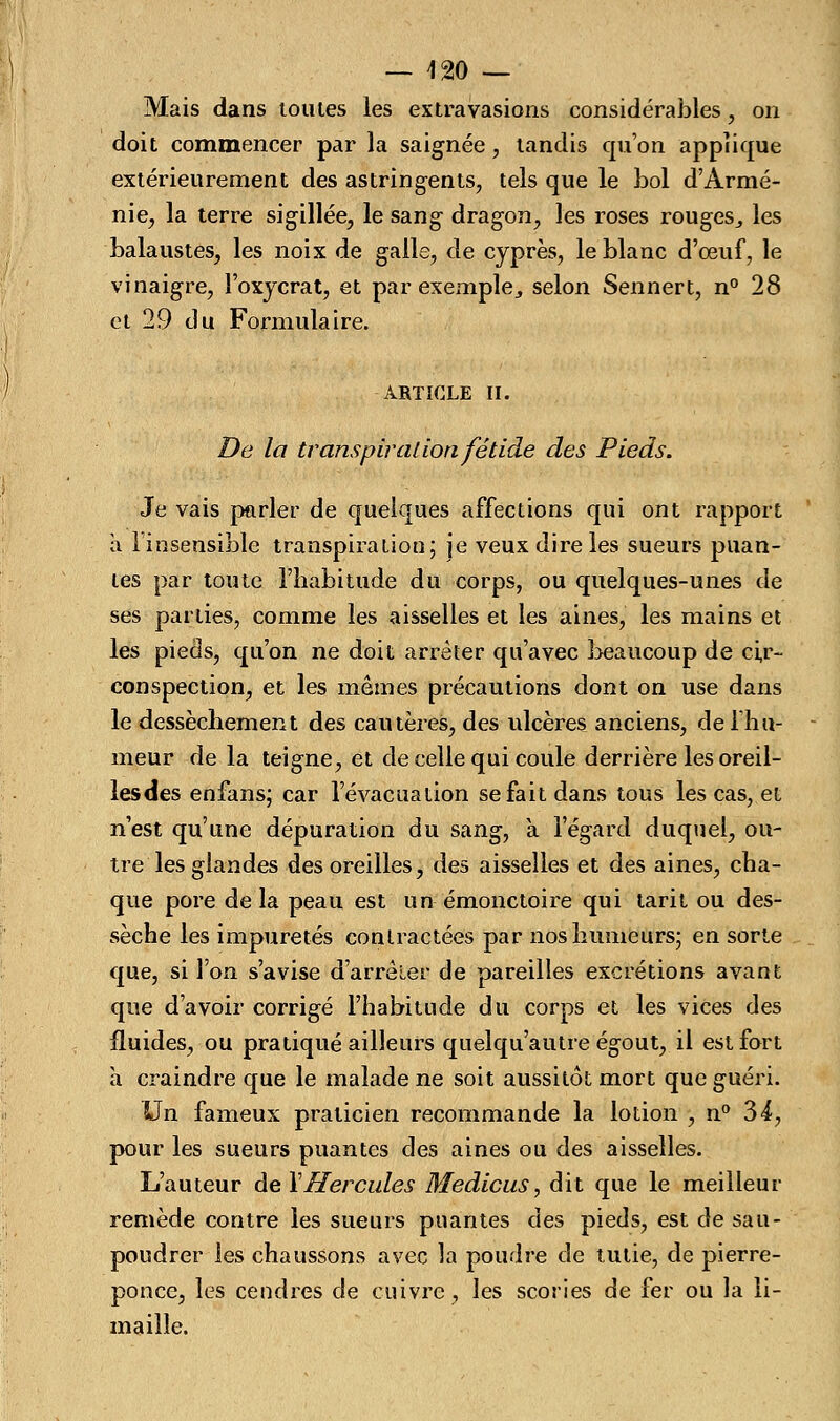 Mais dans toutes les extravasions considérables, on doit commencer par la saignée, tandis qu'on applique extérieurement des astringents, tels que le bol d'Armé- nie, la terre sigillée, le sang dragon, les roses rougeSj les balaustes, les noix de galle, de cyprès, le blanc d'oeuf, le vinaigre, l'oxycrat, et par exemple,, selon Sennert, n° 28 et 29 du Formulaire. ARTICLE il. De la transpiration fétide des Pieds. Je vais parler de quelques affections qui ont rapport a l'insensible transpiration; je veux dire les sueurs puan- tes par toute l'habitude du corps, ou quelques-unes de ses parties, comme les aisselles et les aines, les mains et les pieds, qu'on ne doit arrêter qu'avec beaucoup de cir- conspection, et les mêmes précautions dont on use dans le dessèchement des cautères, des ulcères anciens, de Ihu- meur delà teigne, et de celle qui coule derrière les oreil- lesdes enfans; car l'évacuation se fait dans tous les cas, et n'est qu'une dépuration du sang, a l'égard duquel, ou- tre les glandes des oreilles, des aisselles et des aines, cha- que pore de la peau est un émonctoire qui tarit ou des- sèche les impuretés contractées par nos humeurs; en sorte que, si l'on s'avise d'arrêler de pareilles excrétions avant que d'avoir corrigé l'habitude du corps et les vices des fluides, ou pratiqué ailleurs quelqu'autre égout, il est fort à craindre que le malade ne soit aussitôt mort que guéri. Un fameux praticien recommande la lotion , n° 34, pour les sueurs puantes des aines ou des aisselles. L'auteur de XHercules Medicus, dit que le meilleur remède contre les sueurs puantes des pieds, est de sau- poudrer les chaussons avec la poudre de tutie, de pierre- ponce, les cendres de cuivre, les scories de fer ou la li- maille.
