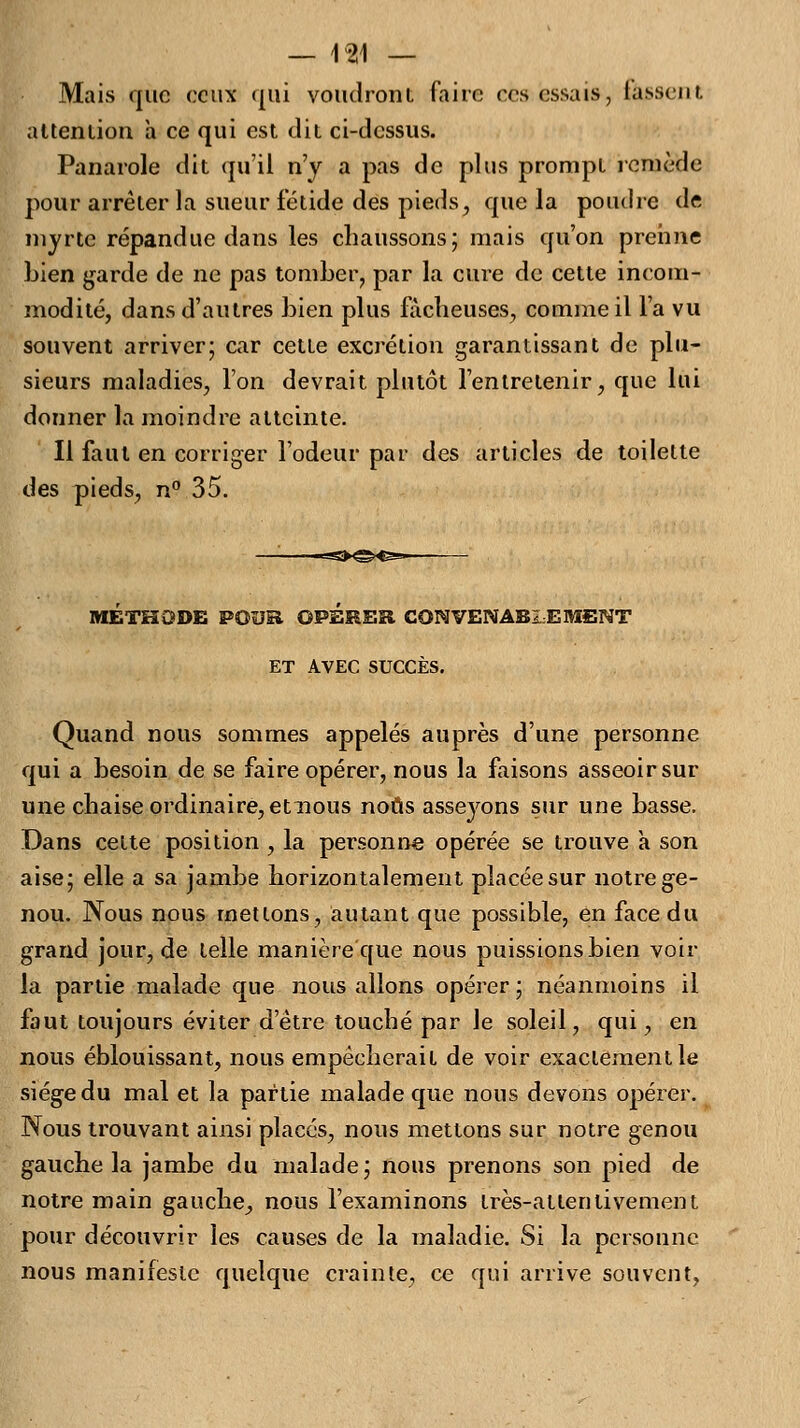 Mais que ceux qui voudront faire ces essais, tassent attention a ce qui est dit ci-dessus. Panarole dit qu'il n'y a pas de plus prompt remède pour arrêter la sueur fétide des pieds, que la poudre de myrte répandue dans les chaussons; mais qu'on prenne bien garde de ne pas tomber, par la cure de cette incom- modité, dans d'autres bien plus fâcheuses, comme il l'a vu souvent arriver; car cette excrétion garantissant de plu- sieurs maladies, l'on devrait plutôt l'entretenir, que lui donner la inoindre atteinte. Il faut en corriger l'odeur par des articles de toilette des pieds, n° 35. METHODE POUR OPERER. CONVENABLEMENT ET AVEC SUCCÈS. Quand nous sommes appelés auprès d'une personne qui a besoin de se faire opérer, nous la faisons asseoir sur une chaise ordinaire, et nous nous asseyons sur une basse. Dans cette position , la personne opérée se trouve à son aise; elle a sa jambe horizontalement placée sur notre ge- nou. Nous nous mettons, autant que possible, en face du grand jour, de telle manière que nous puissions bien voir la partie malade que nous allons opérer; néanmoins il faut toujours éviter d'être touché par le soleil, qui, en nous éblouissant, nous empêcherait de voir exactement le siège du mal et la partie malade que nous devons opérer. Nous trouvant ainsi placés, nous mettons sur notre genou gauche la jambe du malade; nous prenons son pied de notre main gauche, nous l'examinons très-attentivement pour découvrir les causes de la maladie. Si la personne nous manifeste quelque crainte, ce qui arrive souvent,