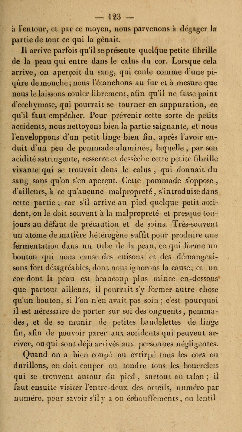 à l'en tour, et par co moyen, nous parvenons a dégager la- partie de tout ce qui la gênait. Il arrive parfois qu'il se présente quelque petite fibrille de la peau qui entre dans le calus du cor. Lorsque cela arrive, on aperçoit du sang, qui coule comme d'une pi- qûre de mouche; nous letanchons au fur et a mesure que nous le laissons couler librement, afin qu'il ne fasse point d'ecchymose, qui pourrait se tourner en suppuration, ce qu'il faut empêcher. Pour prévenir cette sorte de petits accidents, nous nettoyons bien la partie saignante, et nous l'enveloppons d'un petit linge bien fin, après l'avoir en- duit d'un peu de pommade aluminée, laquelle, par son acidité astringente, resserre et dessèche celte petite fibrille vivante qui se trouvait dans le calus , qui donnait du sang sans qu'on s'en aperçut. Cette pommade s'oppose, d'ailleurs, à ce qu'aucune malpropreté, s'introduise dans cette partie ; car s'il arrive au pied quelque petit acci- dent, on le doit souvent a la malpropreté et presque tou- jours au défaut de précaution et de soins. Très-souvent un atome de matière hétérogène suffit pour produire une fermentation dans un tube de la peau, ce qui forme un bouton qui nous cause des cuisons et des démangeai- sons fort désagréables, dont nous ignorons la cause; et un cor dont la peau est beaucoup plus mince en-dessous que partout ailleurs, il pourrait s'y former autre chose qu'un bouton, si Ton n'en avait pas soin; c'est pourquoi il est nécessaire de porter sur soi des onguents, pomma- des, et de se munir de petites bandelettes de linge fin, afin de pouvoir parer aux accidents qui peuvent ar- river, ou qui sont déjà arrivés aux personnes négligentes. Quand on a bien coupé ou extirpé tous les cors ou durillons, on doit couper ou tondre tous les bourrelets qui se trouvent autour du pied , surtout au talon ; il faut ensuite visiter Fentre-deux des orteils, numéro par numéro, pour savoir s'il y a ou édhauffements, ou ientil