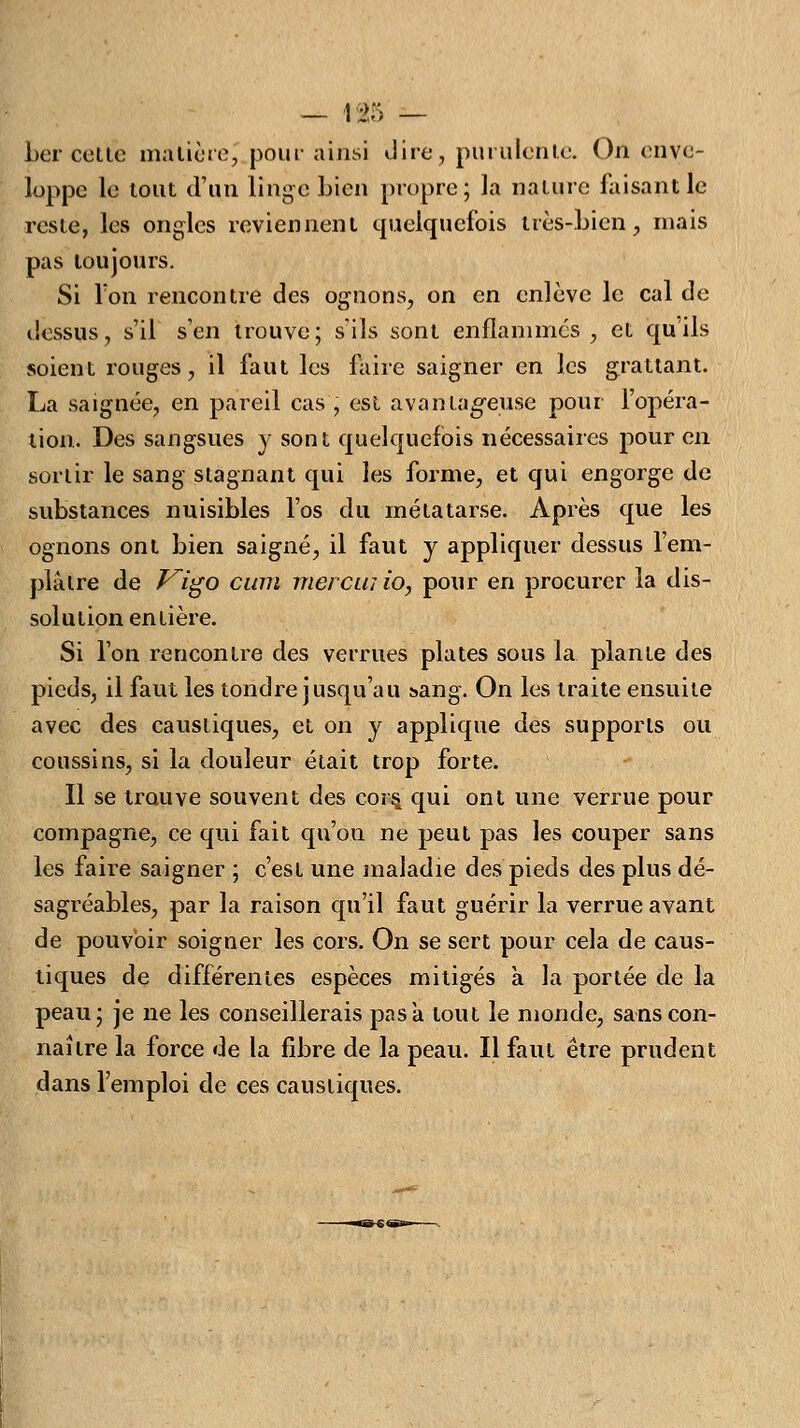 — t#5 — Ler cette matière, pour ainsi dire, purulente. On enve- loppe le tout d'un linge Lien propre; la nature faisant le reste, les ongles reviennent quelquefois très-Lien, mais pas toujours. Si Ton rencontre des ognons, on en enlève le cal de dessus, s'il s'en trouve; s'ils sont enflammes , et qu ils soient rouges, il faut les faire saigner en les grattant. La saignée, en pareil cas , est avantageuse pour l'opéra- tion. Des sangsues y sont quelquefois nécessaires pour en sortir le sang stagnant qui les forme, et qui engorge de suLstances nuisiLles l'os du métatarse. Après que les ognons ont Lien saigné, il faut y appliquer dessus l'em- plâtre de F^igo cum mer cm io, pour en procurer la dis- solution entière. Si l'on rencontre des verrues plates sous la plante des pieds, il faut les tondre jusqu'au sang. On les traite ensuite avec des caustiques, et on y applique des supports ou coussins, si la douleur était trop forte. Il se trouve souvent des cors, qui ont une verrue pour compagne, ce qui fait qu'on ne peut pas les couper sans les faire saigner ; c'est une maladie des pieds des plus dé- sagréaLles, par la raison qu'il faut guérir la verrue avant de pouvoir soigner les cors. On se sert pour cela de caus- tiques de différentes espèces mitigés a la portée de la peau; je ne les conseillerais pas a tout le monde, sans con- naître la force de la fibre de la peau. Il faut être prudent dans l'emploi de ces caustiques.