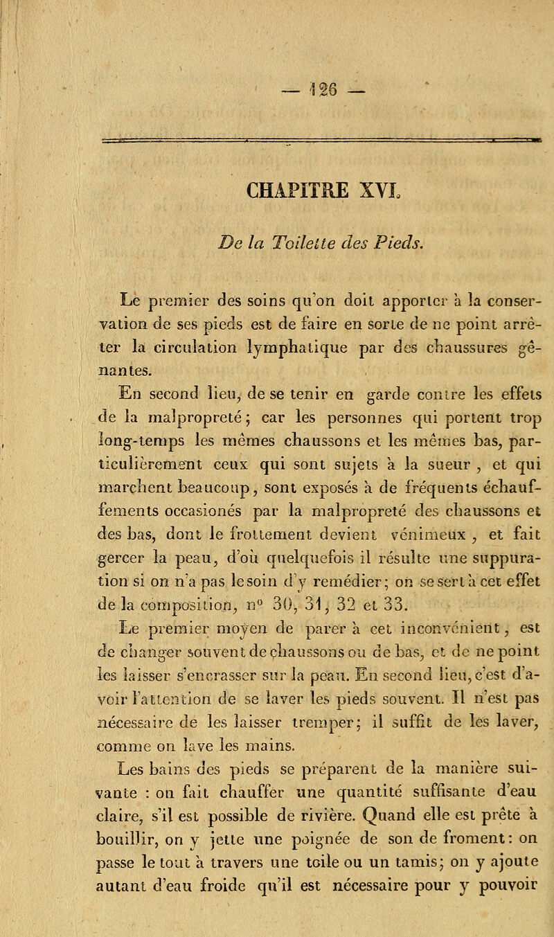 CHAPITRE XVL De la Toilette des Pieds. Le premier des soins qu'on doit apporter à la conser- vation de ses pieds est de faire en sorte de ne point arrê- ter la circulation lymphatique par des chaussures gê- nantes. En second lieu, de se tenir en garde contre les effets de la malpropreté ; car les personnes qui portent trop long-temps les mêmes chaussons et les mêmes bas, par- ticulièrement ceux qui sont sujets a la sueur , et qui marchent beaucoup, sont exposés a de fréquents échauf- fements occasionés par la malpropreté des chaussons et des bas, dont le frottement devient venimeux , et fait gercer la peau, d'où quelquefois il résulte une suppura- tion si on n'a pas le soin d'y remédier; on se sert à cet effet de la composition, n° 30, 31, 32 et 33. Le premier moyen de parer à cet inconvénient, est de changer souvent de chaussons ou de bas, et de ne point les laisser s'encrasser sur la peau. En second iieu, c'est d'a- voir l'attention de se laver les pieds souvent. Il n'est pas nécessaire de les laisser tremper: il suffit de les laver, comme on lave les mains. Les bains des pieds se préparent de la manière sui- vante : on fait chauffer une quantité suffisante d'eau claire, s'il est possible de rivière. Quand elle est prête à bouillir, on y jette une poignée de son de froment: on passe le tout à travers une toile ou un tamis; on y ajoute autant d'eau froide qu'il est nécessaire pour y pouvoir
