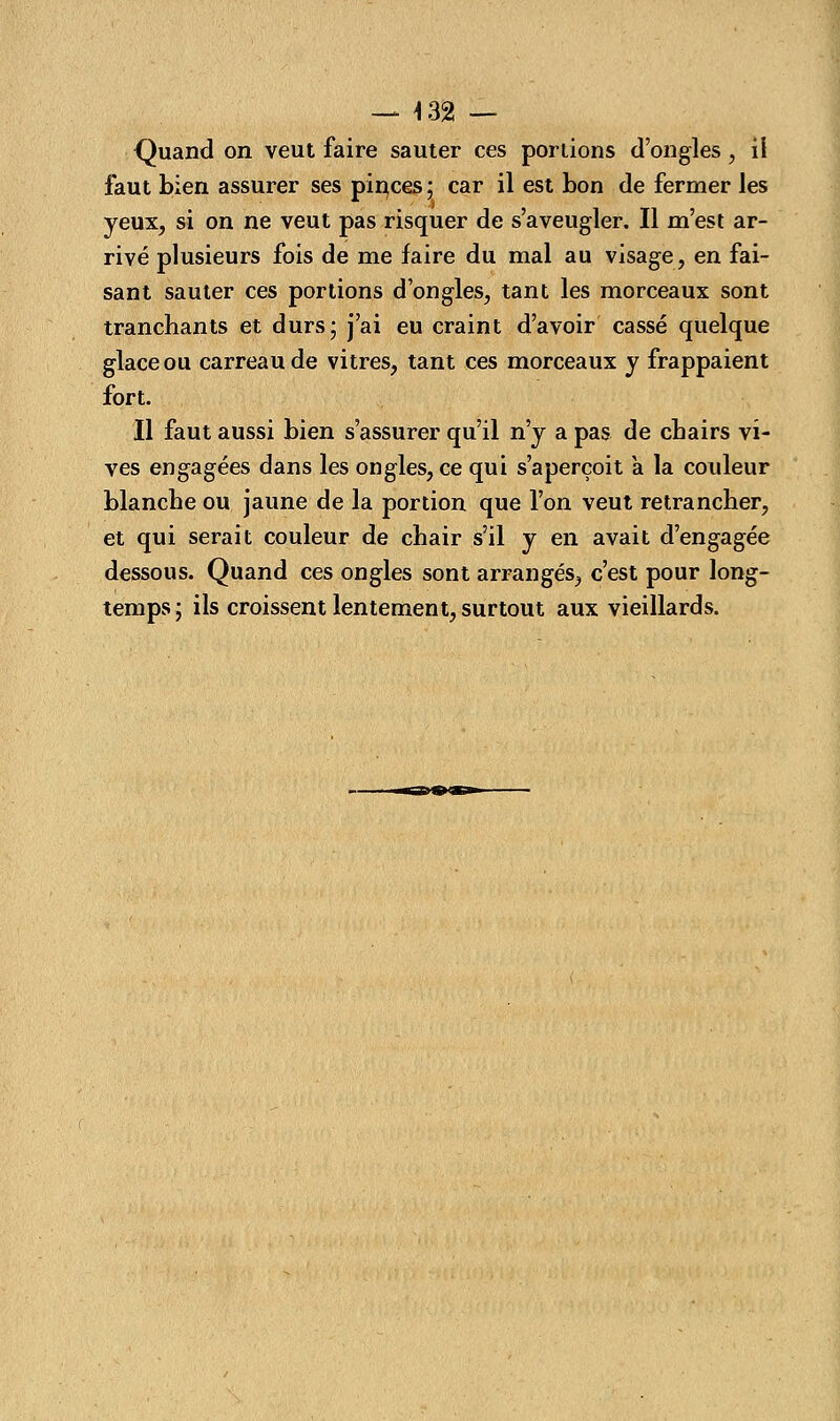 — 4 32 — Quand on veut faire sauter ces portions d'ongles, il faut bien assurer ses pinces; car il est bon de fermer les yeux, si on ne veut pas risquer de s'aveugler. Il m'est ar- rivé plusieurs fois de me faire du mal au visage, en fai- sant sauter ces portions d'ongles, tant les morceaux sont tranchants et durs; j'ai eu craint d'avoir cassé quelque glace ou carreau de vitres, tant ces morceaux y frappaient fort. Il faut aussi bien s'assurer qu'il n'y a pas de chairs vi- ves engagées dans les ongles, ce qui s'aperçoit à la couleur blanche ou jaune de la portion que l'on veut retrancher, et qui serait couleur de chair s'il y en avait d'engagée dessous. Quand ces ongles sont arrangés, c'est pour long- temps; ils croissent lentement, surtout aux vieillards.