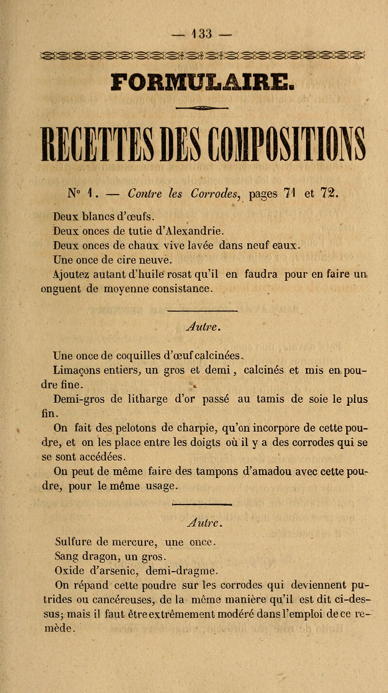 FORMULAIRE. I N° 1. — Contre les Corrodes, pages 71 et 72. Deux blancs d'œufs. Deux onces de tutie d'Alexandrie. Deux onces de chaux vive lavée dans neuf eaux. Une once de cire neuve. Ajoutez autant d'huile rosat qu'il en faudra pour en faire un onguent de moyenne consistance. Autre. Une once de coquilles d'œuf calcinées. Limaçons entiers, un gros et demi, calcinés et mis en pou- dre fine. * Demi-gros de litharge d'or passé au tamis de soie le plus fin. On fait des pelotons de charpie, qu'on incorpore de cette pou- dre, et on les place entre les doigts où il y a des corrodes qui se se sont accédées. On peut de même faire des tampons d'amadou avec cette pou- dre, pour le même usage. Autre. Sulfure de mercure, une once. Sang dragon, un gros. Oxide d'arsenic, demi-dragme. On répand cette poudre sur les corrodes qui deviennent pu- trides ou cancéreuses, de la même manière qu'il est dit ci-des- sus ; mais il faut être extrêmement modéré dans l'emploi de ce re- mède.