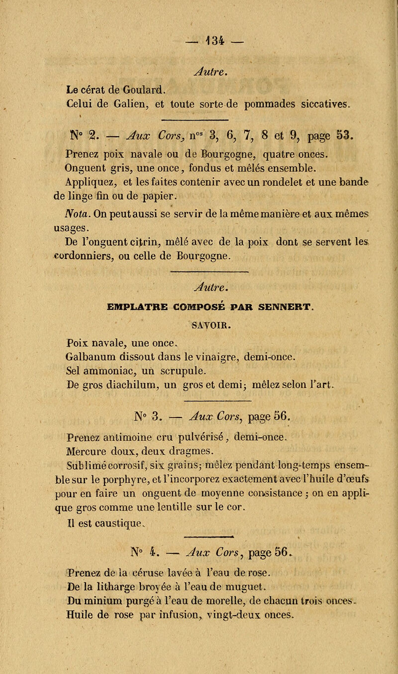 Autre. Le cérat de Goulard. Celui de Galien, et toute sorte de pommades siccatives. N° 2. — Aux Cors, nos 3, 6, 7, 8 et 9, page 53. Prenez poix navale ou de Bourgogne, quatre onces. Onguent gris, une once, fondus et mêlés ensemble. Appliquez, et les faites contenir avec un rondelet et une bande de linge fin ou de papier. Nota. On peut aussi se servir de la même manière et aux mêmes- usages. De l'onguent citrin, mêlé avec de la poix dont se servent les cordonniers, ou celle de Bourgogne. Autre. EMPLATRE COMPOSE PAR SENNERT. SAVOIR. Poix navale, une once. Galbanum dissout dans le vinaigre, demi-once. Sel ammoniac, un scrupule. De gros diachilum, un gros et demi; mêlez selon l'art. N° 3. — Aux Cors, page 56. Prenez antimoine cru pulvérisé, demi-once. Mercure doux, deux dragmes. Sublimé corrosif, six grains; mêlez pendant long-temps ensem- ble sur le porphyre, et l'incorporez exactement avec l'huile d'œufs pour en faire un onguent de moyenne consistance ; on en appli- que gros comme une lentille sur le cor. Il est caustique.. N° 4. —- Aux Cors, page 56» Prenez de la céruse lavée à l'eau de rose. De la litharge broyée à l'eau de muguet. Du minium purgé à l'eau de morelle, de chacun trois onces. Huile de rose par infusion, vingt-deux onces.