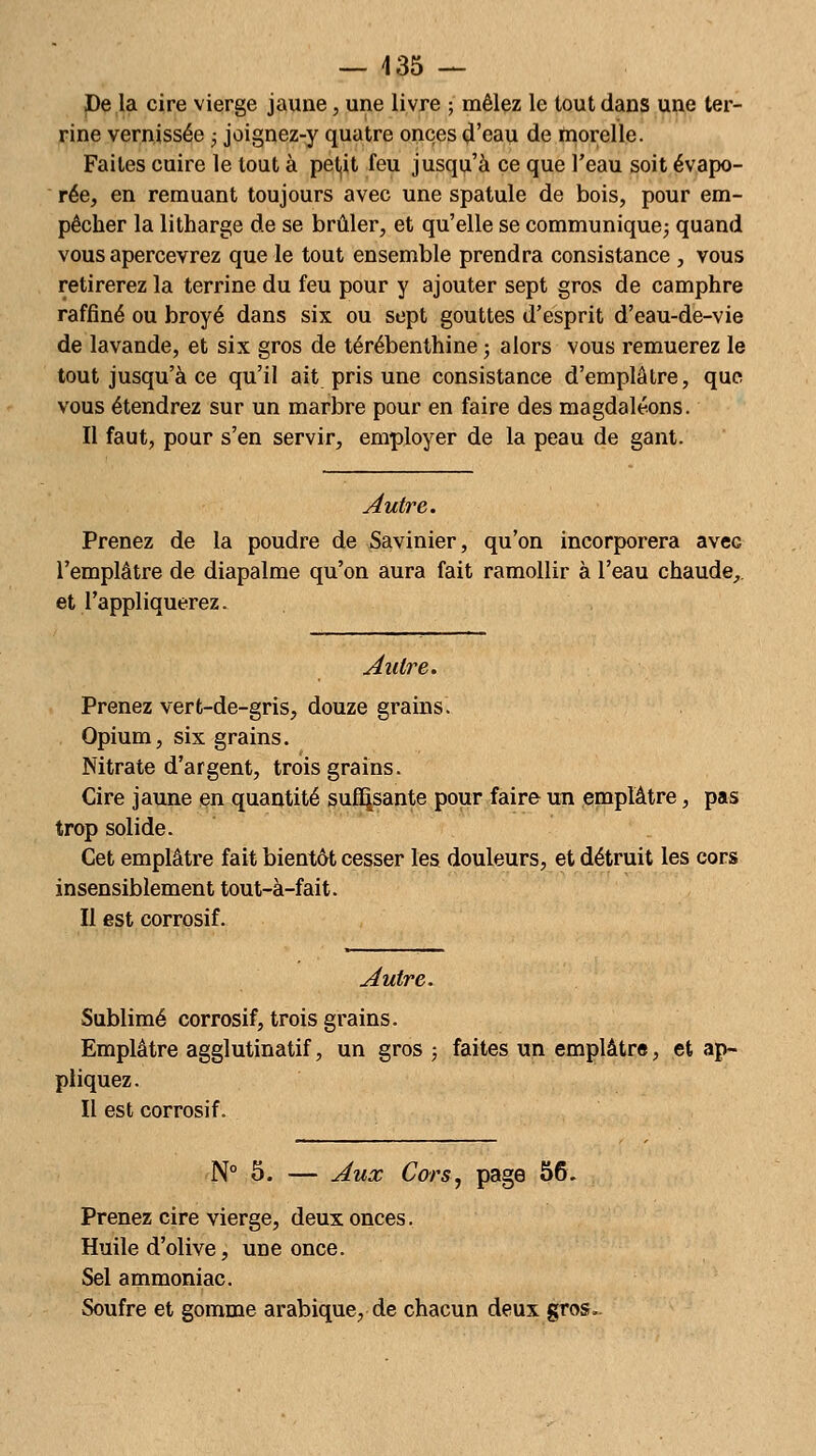 De la cire vierge jaune, une livre ; mêlez le tout dans une ter- rine vernissée ; joignez-y quatre onces d'eau de morelle. Faites cuire le tout à petit feu jusqu'à ce que l'eau soit évapo- rée, en remuant toujours avec une spatule de bois, pour em- pêcher la litharge de se brûler, et qu'elle se communique; quand vous apercevrez que le tout ensemble prendra consistance , vous retirerez la terrine du feu pour y ajouter sept gros de camphre raffiné ou broyé dans six ou sept gouttes d'esprit d'eau-de-vie de lavande, et six gros de térébenthine ; alors vous remuerez le tout jusqu'à ce qu'il ait pris une consistance d'emplâtre, que vous étendrez sur un marbre pour en faire des magdaléons. Il faut, pour s'en servir, employer de la peau de gant. Autre. Prenez de la poudre de Savinier, qu'on incorporera avec l'emplâtre de diapalme qu'on aura fait ramollir à l'eau chaude, et l'appliquerez. Autre. Prenez vert-de-gris, douze grains. Opium, six grains. Nitrate d'argent, trois grains. Cire jaune en quantité suffisante pour faire un emplâtre, pas trop solide. Cet emplâtre fait bientôt cesser les douleurs, et détruit les cors insensiblement tout-à-fait. Il est corrosif. Autre. Sublimé corrosif, trois grains. Emplâtre agglutinatif, un gros ; faites un emplâtre, et ap- pliquez. Il est corrosif. N° 5. — Aux Cors, page 56. Prenez cire vierge, deux onces. Huile d'olive, une once. Sel ammoniac. Soufre et gomme arabique, de chacun deux gros.