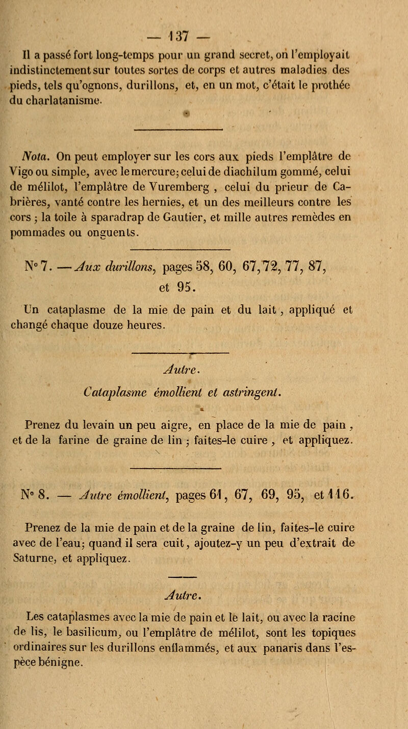 Il a passé fort long-temps pour un grand secret, on l'employait indistinctement sur toutes sortes de corps et autres maladies des pieds, tels qu'ognons, durillons, et, en un mot, c'était le prothéc du charlatanisme. Nota. On peut employer sur les cors aux pieds l'emplâtre de Vigo ou simple, avec le mercure; celui de diachilum gommé, celui de mélilot, l'emplâtre de Vuremberg , celui du prieur de Ca- brières, vanté contre les hernies, et un des meilleurs contre les cors ; la toile à sparadrap de Gautier, et mille autres remèdes en pommades ou onguents. N° 7. — Aux durillons, pages 58, 60, 67,72, 77, 87, et 95. Un cataplasme de la mie de pain et du lait, appliqué et changé chaque douze heures. Autre. Cataplasme émollient et astringent. Prenez du levain un peu aigre, en place de la mie de pain , et de la farine de graine de lin ; faites-le cuire , et appliquez. N° 8. — Autre émollient, pages 61, 67, 69, 95, et 116, Prenez de la mie de pain et de la graine de lin, faites-le cuire avec de l'eau; quand il sera cuit, ajoutez-y un peu d'extrait de Saturne, et appliquez. Autre. Les cataplasmes avec la mie de pain et le lait, ou avec la racine de lis, le basilicum, ou l'emplâtre de mélilot, sont les topiques ordinaires sur les durillons enflammés, et aux panaris dans l'es- pèce bénigne.