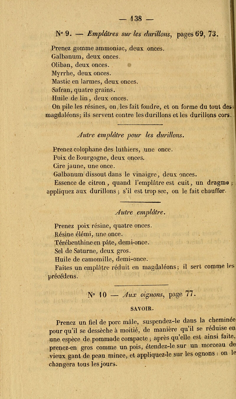 N° 9. — Emplâtres sur les durillons, pages 69, 73. Prenez gomme ammoniac, deux onces. Galbanum, deux onces. Oliban, deux onces. Myrrhe, deux onces. Mastic en larmes, deux onces. Safran, quatre grains. Huile de lin, deux onces. On pile les résines, on, les fait fondre, et on forme du tout des magdaléons; ils servent contre les durillons et les durillons cors. neutre emplâtre pour les durillons. Prenez colophane des luthiers, une once. Poix de Bourgogne, deux onces. Cire jaune, une once. Galbanum dissout dans le vinaigre, deux onces. Essence de citron, quand l'emplâtre est cuit, un dragme appliquez aux durillons ; s'il est trop sec, on le fait chauffer. Autre emplâtre. Prenez poix résine, quatre onces. Résine élémi, une once. Térébenthine en pâte, demi-once. Sel de Saturne, deux gros. Huile de camomille, demi-once. Faites un emplâtre réduit en magdaléons; il sert comme les précédens. N° 10 — Aux oignons, page 77. SAVOIR. Prenez un fiel de porc mâle, suspendez-le dans la cheminée pour qu'il se dessèche à moitié, de manière qu'il se réduise en une espèce de pommade compacte ; après qu'elle est ainsi faite, prenez-en gros comme un pois, étendez-le sur un morceau de vieux gant de peau mince, et appliquez-le sur les ognons : on le changera tous les jours.