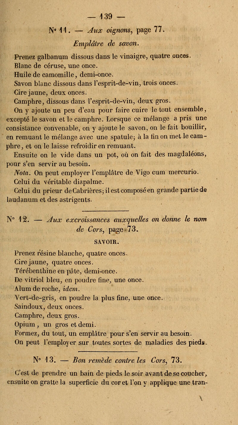 N* 11- — Aux oignons, page 77. Emplâtre de savon. Prenez galbanum dissous dans le vinaigre, quatre onces. Blanc de céruse, une once. Huile de camomille, demi-once. Savon blanc dissous dans l'esprit-de-vin, trois onces. Cire jaune, deux onces. Camphre, dissous dans l'esprit-de-vin, deux gros. On y ajoute un peu d'eau pour faire cuire le tout ensemble, excepté le savon et le camphre. Lorsque ce mélange a pris une consistance convenable, on y ajoute le savon, on le fait bouillir, en remuant le mélange avec une spatule; à la tin on met le cam- phre, et on le laisse refroidir en remuant. Ensuite on le vide dans un pot, où on fait des magdaléons, pour s'en servir au besoin. Nota. On peut employer l'emplâtre de Vigo cum mercurio. Celui du véritable diapalme. Celui du prieur de Cabrières; il est composé en grande partie de laudanum et des astrigeuts. N° 12. — Aux excroissances auxquelles on donne le nom de Cors, page -73. SAVOIR. Prenez résine blanche, quatre onces. Cire jaune, quatre onces. Térébenthine en pâte, demi-once. De vitriol bleu, en poudre fine, une once. Àlum de roche, idem. Vert-de-gris, en poudre la plus fine, une once. Saindoux, deux onces. Camphre, deux gros. Opium, un gros et demi. Formez, du tout, un emplâtre pour s'en servir au besoin. On peut l'employer sur toutes sortes de maladies des pied», N° 13. — Bon remède contre les Cors, 73. C'est de prendre un bain de pieds le soir avant de se coucher, ensuite on gratte la superficie du cor et l'on y applique une tran-