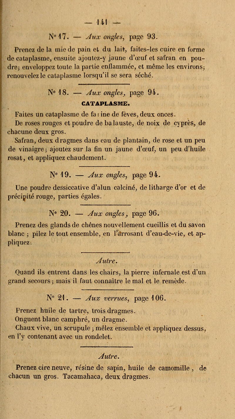 N°17. — Aux ongles, page 93. Prenez de la mie de pain et du lait, faites-les cuire en forme de cataplasme, ensuite ajoutez-y jaune d'œuf et safran en pou- dre; enveloppez toute la partie enflammée, et même les environs; renouvelez le cataplasme lorsqu'il se sera séché. N° 18. — Aux ongles} page 94. CATAPLASME. Faites un cataplasme de fa i irie de fèves, deux onces. De roses rouges et poudre de balauste, de noix de cyprès, de chacune deux gros. Safran, deux dragmes dans eau de plantain, de rose et un peu de vinaigre ; ajoutez sur la fin un jaune d'œuf, un peu d'huile rosat, et appliquez chaudement. N° 19. — Aux ongles, page 94. Une poudre dessiccative d'alun calciné, de litharge d'or et de précipité rouge, parties égales. N° 20. — Aux ongles y page 96. Prenez des glands de chênes nouvellement cueillis et du savon blanc ; pilez le tout ensemble, en l'arrosant d'eau-de-vie, et ap- pliquez-. Autre. Quand ils entrent dans les chairs, la pierre infernale est d'un grand secours; mais il faut connaître le mal et le remède. N° 21. — Aux verrues, page 106. Prenez huile de tartre, trois dragmes. Onguent blanc camphré, un dragme. Chaux vive, un scrupule ; mêlez ensemble et appliquez dessus, en l'y contenant avec un rondelet. Autre. Prenez cire neuve, résine de sapin, huile de camomille , de chacun un gros. Tacamahaca, deux dragmes.