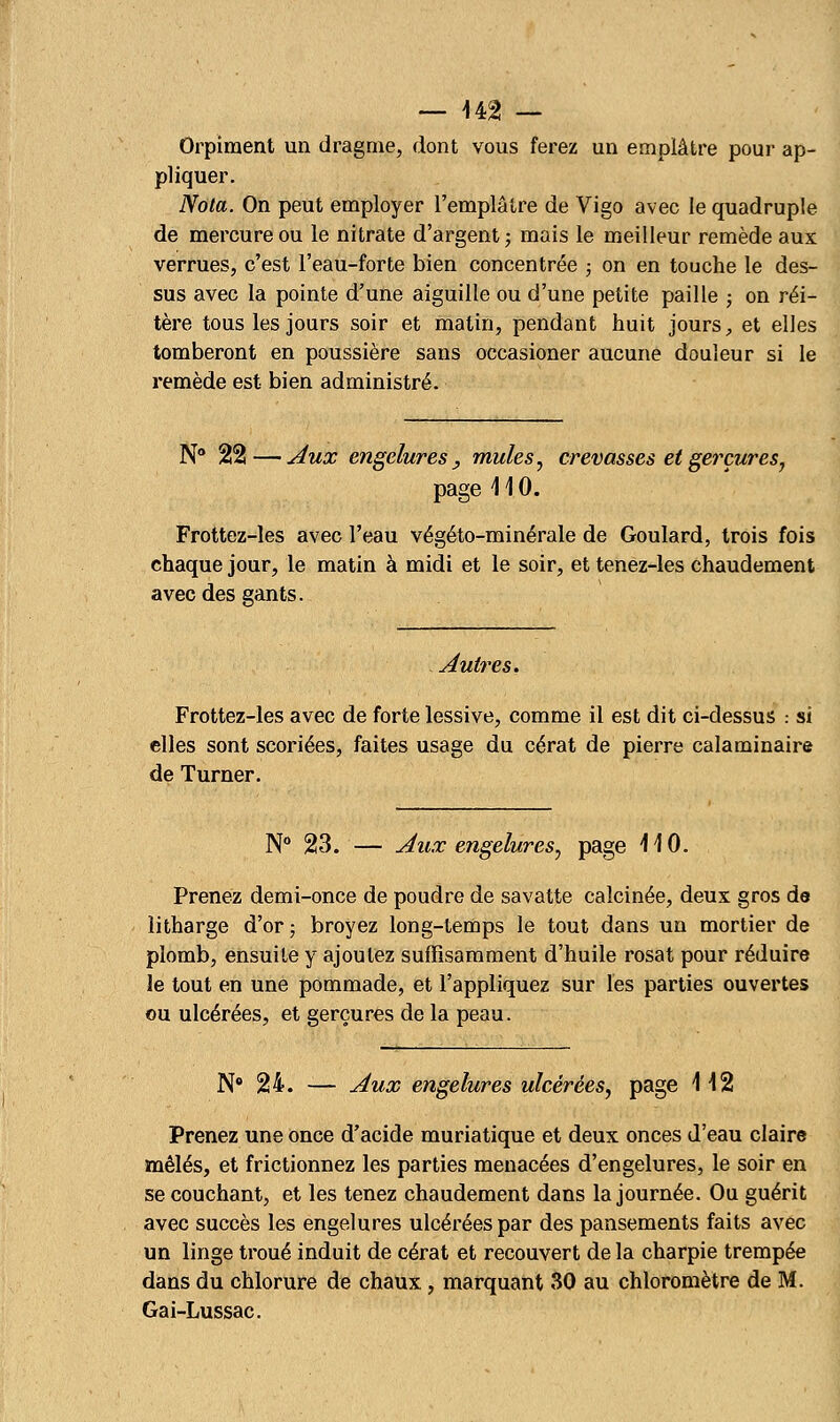 Orpiment un dragme, dont vous ferez un emplâtre pour ap- pliquer. Nota. On peut employer l'emplâtre de Vigo avec le quadruple de mercure ou le nitrate d'argent; mais le meilleur remède aux verrues, c'est l'eau-forte bien concentrée ; on en touche le des- sus avec la pointe d'une aiguille ou d'une petite paille ; on réi- tère tous les jours soir et matin, pendant huit jours, et elles tomberont en poussière sans occasioner aucune douleur si le remède est bien administré. N° 22— Aux engelures , mules, crevasses et gerçures, page \ 1 0. Frottez-les avec l'eau végéto-minérale de Goulard, trois fois chaque jour, le matin à midi et le soir, et tenez-les chaudement avec des gants. Autres. Frottez-les avec de forte lessive, comme il est dit ci-dessus : si elles sont scoriées, faites usage du cérat de pierre calaminaire de Turner. N° 23. — Aux engelures, page 110- Prenez demi-once de poudre de savatte calcinée, deux gros de îitharge d'or; broyez long-temps le tout dans un mortier de plomb, ensuite y ajoutez suffisamment d'huile rosat pour réduire le tout en une pommade, et l'appliquez sur les parties ouvertes ou ulcérées, et gerçures de la peau. N° 24. — Aux engelures ulcérées, page 112 Prenez une once d'acide muriatique et deux onces d'eau claire mêlés, et frictionnez les parties menacées d'engelures, le soir en se couchant, et les tenez chaudement dans la journée. Ou guérit avec succès les engelures ulcérées par des pansements faits avec un linge troué induit de cérat et recouvert de la charpie trempée dans du chlorure de chaux, marquant 30 au chloromètre de M. Gai-Lussac.