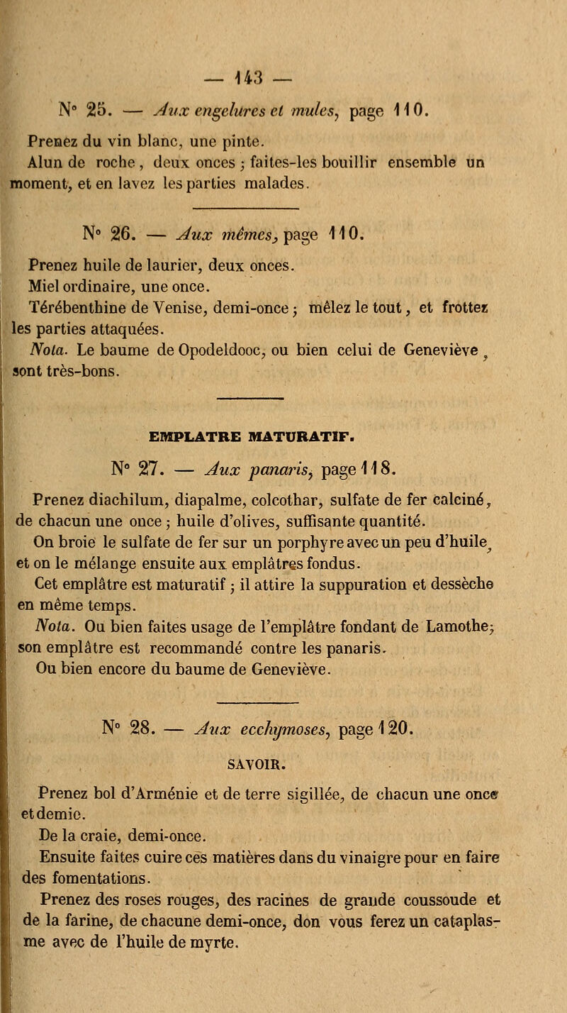 N° 25. — Aux engelures et mules, page 110. Prenez du vin blanc, une pinte. Alun de roche , deux onces ; faites-les bouillir ensemble un moment, et en lavez les parties malades. N° 26. — Aux mêmes^ page 110. Prenez huile de laurier, deux onces. Miel ordinaire, une once. Térébenthine de Venise, demi-once ; mêlez le tout, et frottez les parties attaquées. Nota. Le baume de Opodeldooc, ou bien celui de Geneviève f sont très-bons. EMPLATRE MATURATIF. N° 27. — Aux panarisf page 118. Prenez diachilum, diapalme, colcothar, sulfate de fer calciné, de chacun une once ; huile d'olives, suffisante quantité. On broie le sulfate de fer sur un porphyre avec un peu d'huile,, et on le mélange ensuite aux emplâtres fondus. Cet emplâtre est maturatif ; il attire la suppuration et dessèche en même temps. Nota. Ou bien faites usage de l'emplâtre fondant de Lamothe; son emplâtre est recommandé contre les panaris. Ou bien encore du baume de Geneviève. N° 28. — Aux ecchymoses, page 120. SAVOIR. Prenez bol d'Arménie et de terre sigillée, de chacun une onc© et demie. De la craie, demi-once. Ensuite faites cuire ces matières dans du vinaigre pour en faire des fomentations. Prenez des roses rouges, des racines de grande coussoude et de la farine, de chacune demi-once, don vous ferez un cataplas- me avec de l'huile de myrte.
