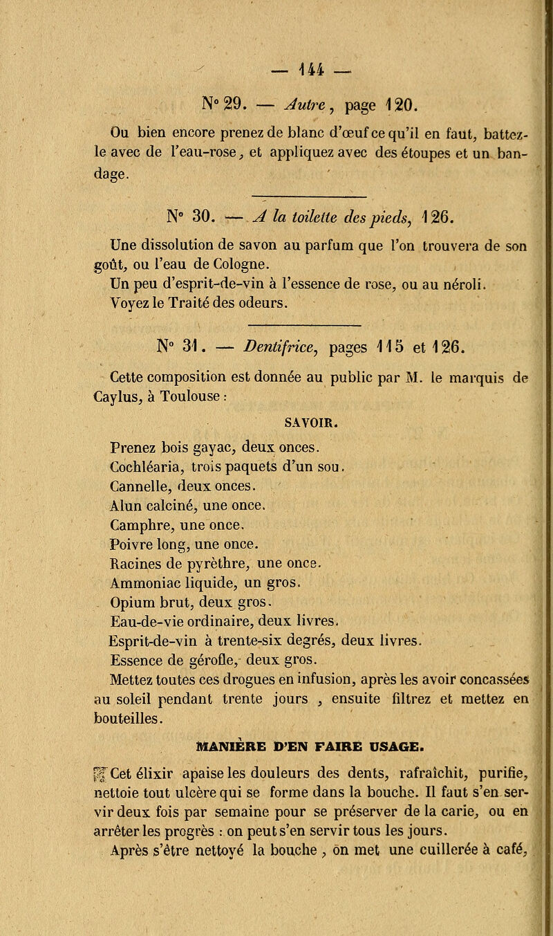 N°29. — Autre, page 120. Ou bien encore prenez de blanc d'œuf ce qu'il en faut, battez- le avec de l'eau-rose, et appliquez avec des étoupes et un ban- da se. N° 30. — A la toilette des pieds, 126. Une dissolution de savon au parfum que l'on trouvera de son goût, ou l'eau de Cologne. Un peu d'esprit-de-vin à l'essence de rose, ou au néroli. Voyez le Traité des odeurs. N° 31. — Dentifrice, pages 115 et 126. Cette composition est donnée au public par M. le marquis de Caylus, à Toulouse .- SAVOIR. Prenez bois gayac, deux onces. Cochléaria, trois paquets d'un sou. Cannelle, deux onces. Alun calciné, une once. Camphre, une once. Poivre long, une once. Racines de pyrèthre, une once. Ammoniac liquide, un gros. Opium brut, deux gros. Eau-de-vie ordinaire, deux livres. Esprit-de-vin à trente-six degrés, deux livres. Essence de gérofle, deux gros. Mettez toutes ces drogues en infusion, après les avoir concassées au soleil pendant trente jours , ensuite filtrez et mettez en bouteilles. MANIÈRE D'EN FAIRE USAGE. pfCetélixir apaise les douleurs des dents, rafraîchit, purifie, nettoie tout ulcère qui se forme dans la bouche. Il faut s'en ser- vir deux fois par semaine pour se préserver de la carie, ou en arrêter les progrès : on peut s'en servir tous les jours. Après s'être nettoyé la bouche , on met une cuillerée à café,