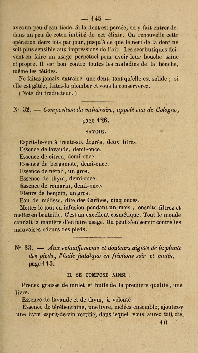 avec un peu d'eau tiède. Si la dent est percée, on y fait entrer de- dans un peu de coton imbibé de cet élixir. On renouvelle cette opération deux fois par jour, jusqu'à ce que le nerf de la dent ne soit plus sensible aux impressions de l'air. Les scorbutiques doi- vent en faire un usage perpétuel pour avoir leur bouche saine et propre. Il est bon contre toutes les maladies de la bouche, même les fétides. Ne faites jamais extraire une dent, tant qu'elle est solide ; si elle est gâtée, faites-la plomber et vous la conserverez. ( Note du traducteur. ) N° 32. — Composition du vulnéraire, appelé eau de Cologne} page 126. SAVOIR. Esprit-de-vin à trente-six degrés, deux litres. Essence de lavande, demi-once. Essence de citron, demi-once. Essence de bergamote, demi-once. Essence de néroli, un gros. Essence de thym, demi-once. Essence de romarin, demi-once Fleurs de benjoin, un gros. Eau de mélisse, dite des Carmes, cinq onces. Mettez le tout en infusion pendant un mois , ensuite filtrez et mettez en bouteille. C'est un excellent cosmétique. Tout le monde connaît la manière d'en faire usage. On peut s'en servir contre les mauvaises odeurs des pieds. N° 33. — Aux échauffemenls et douleurs aiguës de la plante des pieds, l'huile judaïque en frictions soir et matin, page 115. IL SE COMPOSE AINSI : Prenez graisse de mulet et huile de la première qualité , une livre. Essence de lavande et de thym, à volonté. Essence de térébenthine, une livre, mêlées ensemble; ajoutez-y une livre esprit-de-vin rectifié, dans lequel vous aurez fait dis. 10