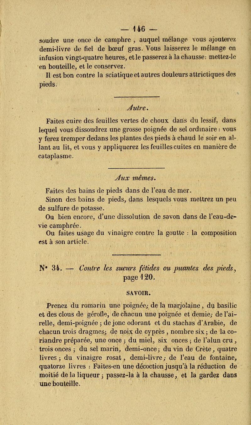 soudre une once de camphre , auquel mélange vous ajouterez demi-livre de fiel de bœuf gras. Vous laisserez le mélange en infusion vingt-quatre heures, et le passerez à la chausse: mettez-le en bouteille, et le conservez. Il est bon contre la sciatique et autres douleurs attrictiques des pieds. Autre. Faites cuire des feuilles vertes de choux dans du lessif, dans lequel vous dissoudrez une grosse poignée de sel ordinaire : vous y ferez tremper dedans les plantes des pieds à chaud le soir en al- lant au lit, et vous y appliquerez les feuilles cuites en manière de cataplasme. Aux mêmes. Faites des bains de pieds dans de l'eau de mer. Sinon des bains de pieds, dans lesquels vous mettrez un peu de sulfure de potasse. Ou bien encore, d'une dissolution de savon dans de l'eau-de- vie camphrée. Ou faites usage du vinaigre contre la goutte : la composition est à son article. N* 34. — Contre les sueurs fétides ou puantes des pieds7 page \ 20. SAVOIR. Prenez du romarin une poignée; de la marjolaine, du basilic et des clous de gérofle, de chacun une poignée et demie; de l'ai- relle, demi-poignée ; de jonc odorant et du stachas d'Arabie, de chacun trois dragmes; de noix de cyprès , nombre six ; de la co- riandre préparée, une once ; du miel, six onces ; de l'alun cru, trois onces ; du sel marin, demi-once ; du vin de Crète, quatre livres; du vinaigre rosat, demi-livre; de l'eau de fontaine, quatorze livres : Faites-en une décoction jusqu'à la réduction de moitié de la liqueur ; passez-la à la chausse, et la gardez daDS une bouteille.