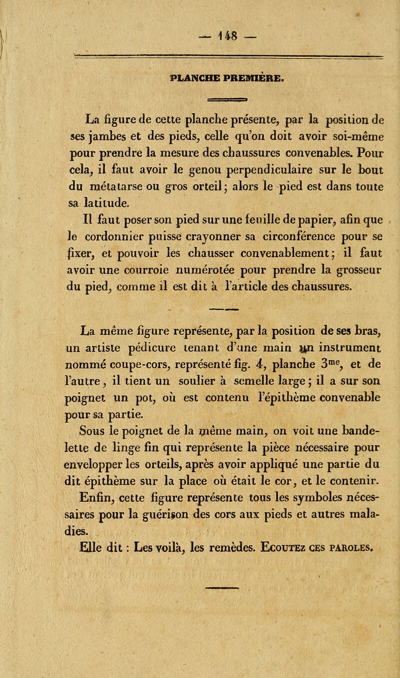 PLANCHE PREMIERE. La figure de cette planche présente, par la position de ses jambes et des pieds, celle qu'on doit avoir soi-même pour prendre la mesure des chaussures convenables. Pour cela, il faut avoir le genou perpendiculaire sur le bout du métatarse ou gros orteil ; alors le pied est dans toute sa latitude. Il faut poser son pied sur une feuille de papier, afin que le cordonnier puisse crayonner sa circonférence pour se fixer, et pouvoir les chausser convenablement; il faut avoir une courroie numérotée pour prendre la grosseur du pied, comme il est dit à l'article des chaussures. La même figure représente, par la position de ses bras, un artiste pédicure tenant d'une main &n instrument nommé coupe-cors, représenté fîg. 4, planche 3me, et de l'autre, il tient un soulier à semelle large; il a sur son poignet un pot, où est contenu l'épithème convenable pour sa partie. Sous le poignet de la même main, on voit une bande- lette de linge fin qui représente la pièce nécessaire pour envelopper les orteils, après avoir appliqué une partie du dit épi thème sur la place où était le cor, et le contenir. Enfin, cette figure représente tous les symboles néces- saires pour la guérison des cors aux pieds et autres mala- dies. Elle dit : Les voilà, les remèdes. Ecoutez ces paroles.