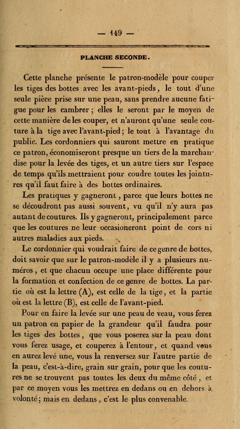 U9 — PLANCHE SECONDE. Cette planche présente le patron-modèle pour couper les tiges des bottes avec les avant-pieds, le tout d'une seule pièce prise sur une peau, sans prendre aucune fati- gue pour les cambrer ; elles le seront par le moyen de cette manière de les couper, et n'auront qu'une seule cou- ture à la tige avec l'avant-pied; le tout a l'avantage du public. Les cordonniers qui sauront mettre en pratique ce patron, économiseront presque un tiers de la marchair dise pour la levée des tiges, et un autre tiers sur l'espace de temps qu'ils mettraient pour coudre toutes les jointu- res qu'il faut faire à des bottes ordinaires. Les pratiques y gagneront, parce que leurs bottes ne se découdront pas aussi souvent, vu qu'il n'y aura pas autant de coutures. Ils y gagneront, principalement parce que les coutures ne leur occasioneront point de cors ni autres maladies aux pieds. Le cordonnier qui voudrait faire de ce genre de bottes, doit savoir que sur le patron-modèle il y a plusieurs nu- méros , et que chacun occupe une place différente pour la formation et confection de ce genre de bottes. La par- tie où est la lettre (A), est celle de la tige, et la partie où est la lettre (B), est celle de l'avant-pied. Pour en faire la levée sur une peau de veau, vous ferez un patron en papier de la grandeur qu'il faudra pour les tiges des bottes, que vous poserez sur la peau dont vous ferez usage, et couperez à l'entour, et quand vous en aurez levé une, vous la renversez sur l'autre partie de la peau, c'est-à-dire, grain sur grain, pour que les coutu- res ne se trouvent pas toutes les deux du même coté , et par ce moyen vous les mettrez en dedans ou en dehors à volonté ; mais en dedans, c'est le plus convenable.