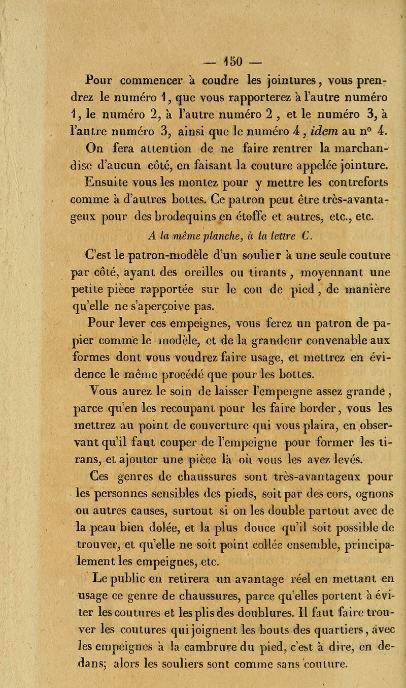 — 150 — Pour commencer a coudre les jointures, vous pren- drez le numéro 1, que vous rapporterez a l'autre numéro 1, le numéro 2, a l'autre numéro 2 , et le numéro 3, a l'autre numéro 3, ainsi que le numéro 4, idem au n° 4. On fera attention de ne faire rentrer la marchan- dise d'aucun côté, en faisant la couture appelée jointure. Ensuite vous les montez pour y mettre les contreforts comme a d'autres bottes. Ce patron peut être très-avanta- geux pour des brodequins en étoffe et autres, etc., etc. A la même planche, à la lettre C. C'est le patron-modèle d'un soulier à une seule couture par côté, ayant des oreilles ou tirants , moyennant une petite pièce rapportée sur le cou de pied, de manière qu'elle ne s'aperçoive pas. Pour lever ces empeignes, vous ferez un patron de pa- pier comme le modèle, et de la grandeur convenable aux formes dont vous voudrez faire usage, et mettrez en évi- dence le même procédé que pour les bottes. Tous aurez le soin de laisser l'empeigne assez grande , parce qu'en les recoupant pour les faire border, vous les mettrez au point de couverture qui vous plaira, en obser- vant qu'il faut couper de l'empeigne pour former les li- rans, et ajouter une pièce là où vous les avez levés. Ces genres de chaussures sont très-avantageux poul- ies personnes sensibles des pieds, soit par des cors, ognons ou autres causes, surtout si on les double partout avec de la peau bien dolée, et la plus douce qu'il soit possible de trouver, et qu'elle ne soit point collée ensemble, principa- lement les empeignes, etc. Le public en retirera un avantage réel en mettant en usage ce genre de chaussures, parce quelles portent à évi- ter les coutures et les plis des doublures. 11 faut faire trou- ver les coutures qui joignent les bouts des quartiers, avec les empeignes a la cambrure du pied, c'est a dire, en de- dans; alors les souliers sont comme sans coulure.