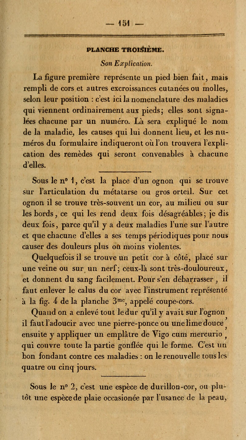 PLANCHE TROISIÈME. Son Explication. La figure première représente un pied bien fait, mais rempli de cors et autres excroissances cutanées ou molles, selon leur position : c'est ici la nomenclature des maladies qui viennent ordinairement aux pieds; elles sont signa- lées chacune par un numéro. La sera expliqué le nom de la maladie, les causes qui lui donnent lieu, et les nu- méros du formulaire indiqueront où l'on trouvera l'expli- cation des remèdes qui seront convenables à chacune d'elles. Sous le n° 1, c'est la place d'un ognon qui se trouve sur l'articulation du métatarse ou gros orteil. Sur cet ognon il se trouve très-souvent un cor, au milieu ou sur les bords, ce qui les rend deux fois désagréables ; je dis deux fois, parce qu'il y a deux maladies l'une sur l'autre et que chacune d'elles a ses temps périodiques pour nous causer des douleurs plus où moins violentes. Quelquefois il se trouve un petit cor à côté, placé sur une veine ou sur un nerf; ceux-là sont très-douloureux, et donnent du sang facilement. Pour s'en débarrasser , il faut enlever le calus du cor avec l'instrument représenté à la fig. 4 de la planche 3mc, appelé coupe-cors. Quand on a enlevé tout le dur qu'il y avait sur l'ognon il faut l'adoucir avec une pierre-ponce ou une lime douce ensuite y appliquer un emplâtre de Vigo cum mercurio f qui couvre toute la partie gonflée qui le forme. C'est un bon fondant contre ces maladies : on le renouvelle tous les quatre ou cinq jours. Sous le n° 1, c'est une espèce de durillon-cor, ou plu- tôt une espèce de plaie occasionée par l'usance de la peau,