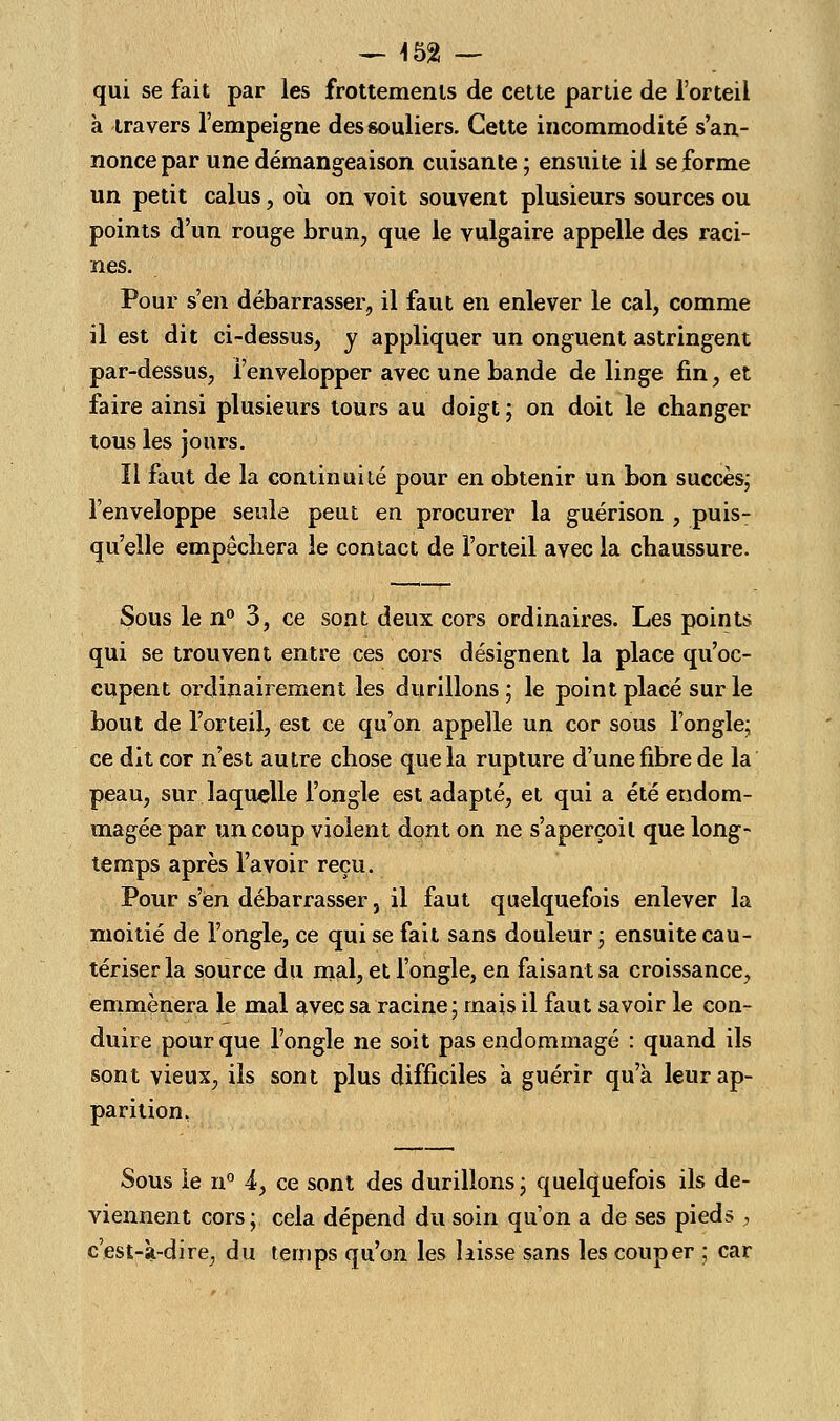 — 452 — qui se fait par les frottements de cette partie de l'orteil à travers l'empeigne des souliers. Cette incommodité s'an- nonce par une démangeaison cuisante ; ensuite il se forme un petit calus, où on voit souvent plusieurs sources ou points d'un rouge brun, que le vulgaire appelle des raci- nes. Pour s'en débarrasser, il faut en enlever le cal, comme il est dit ci-dessus, y appliquer un onguent astringent par-dessus, l'envelopper avec une bande de linge fin, et faire ainsi plusieurs tours au doigt ; on doit le changer tous les jours. Il faut de la continuité pour en obtenir un bon succès; l'enveloppe seule peut en procurer la guérison , puis- qu'elle empêchera le contact de l'orteil avec la chaussure. Sous le n° 3, ce sont deux cors ordinaires. Les points qui se trouvent entre ces cors désignent la place qu'oc- cupent ordinairement les durillons; le point placé sur le bout de l'orteil, est ce qu'on appelle un cor sous l'ongle; ce dit cor n'est autre chose que la rupture d'une fibre de la peau, sur laquelle l'ongle est adapté, et qui a été endom- magée par un coup violent dont on ne s'aperçoit que long- temps après l'avoir reçu. Pour s'en débarrasser, il faut quelquefois enlever la moitié de l'ongle, ce qui se fait sans douleur ; ensuite cau- tériser la source du mal, et l'ongle, en faisant sa croissance, emmènera le mal avec sa racine; mais il faut savoir le con- duire pour que l'ongle ne soit pas endommagé : quand ils sont vieux, ils sont plus difficiles à guérir qu'à leur ap- parition, Sous le n° -4, ce sont des durillons; quelquefois ils de- viennent cors; cela dépend du soin qu'on a de ses pieds , c'est-à-dire, du temps qu'on les laisse sans les couper ; car