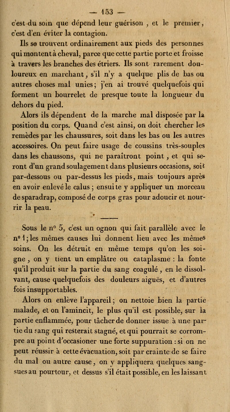 c'est du soin que dépend leur guérison , et le premier, c'est d'en éviter la contagion. Ils se trouvent ordinairement aux pieds des personnes qui montent à cheval, parce que cette partie porte et froisse a travers les branches des étriers. Ils sont rarement dou- loureux en marchant, s'il n'y a quelque plis de bas ou autres choses mal unies; j'en ai trouvé quelquefois qui forment un bourrelet de presque toute la longueur du dehors du pied. Alors ils dépendent de la marche mal disposée par la position du corps. Quand c'est ainsi, on doit chercher les remèdes par les chaussures, soit dans les bas ou les autres accessoires. On peut faire usage de coussins très-souples dans les chaussons, qui ne paraîtront point, et qui se- ront d'un grand soulagement dans plusieurs occasions, soit par-dessous ou par-dessus les pieds, mais toujours après en avoir enlevé le calus ; ensui te y appliquer un morceau de sparadrap, composé de corps gras pour adoucir et nour- rir la peau. Sous le n° 5, c'est un ognon qui fait parallèle avec le n°1;les mêmes causes lui donnent lieu avec les mêmes soins. On les détruit en même temps qu'on les soi- gne , on y tient un emplâtre ou cataplasme : la fonte qu'il produit sur la partie du sang coagulé, en le dissol- vant, cause quelquefois des douleurs aiguës, et d'autres fois insupportables. Alors on enlève l'appareil ; on nettoie bien la partie malade, et on l'amincit, le plus qu'il est possible, sur la partie enflammée, pour tâcher de donner issue à une par- tie du fang qui resterait stagné, et qui pourrait se corrom- pre au point d'occasioner une forte suppuration : si on ne peut réussir à cette évacuation, soit par crainte de se faire du mal ou autre cause, on y appliquera quelques sang- sues au pourtour, et dessus s'il était possible, en les laissant