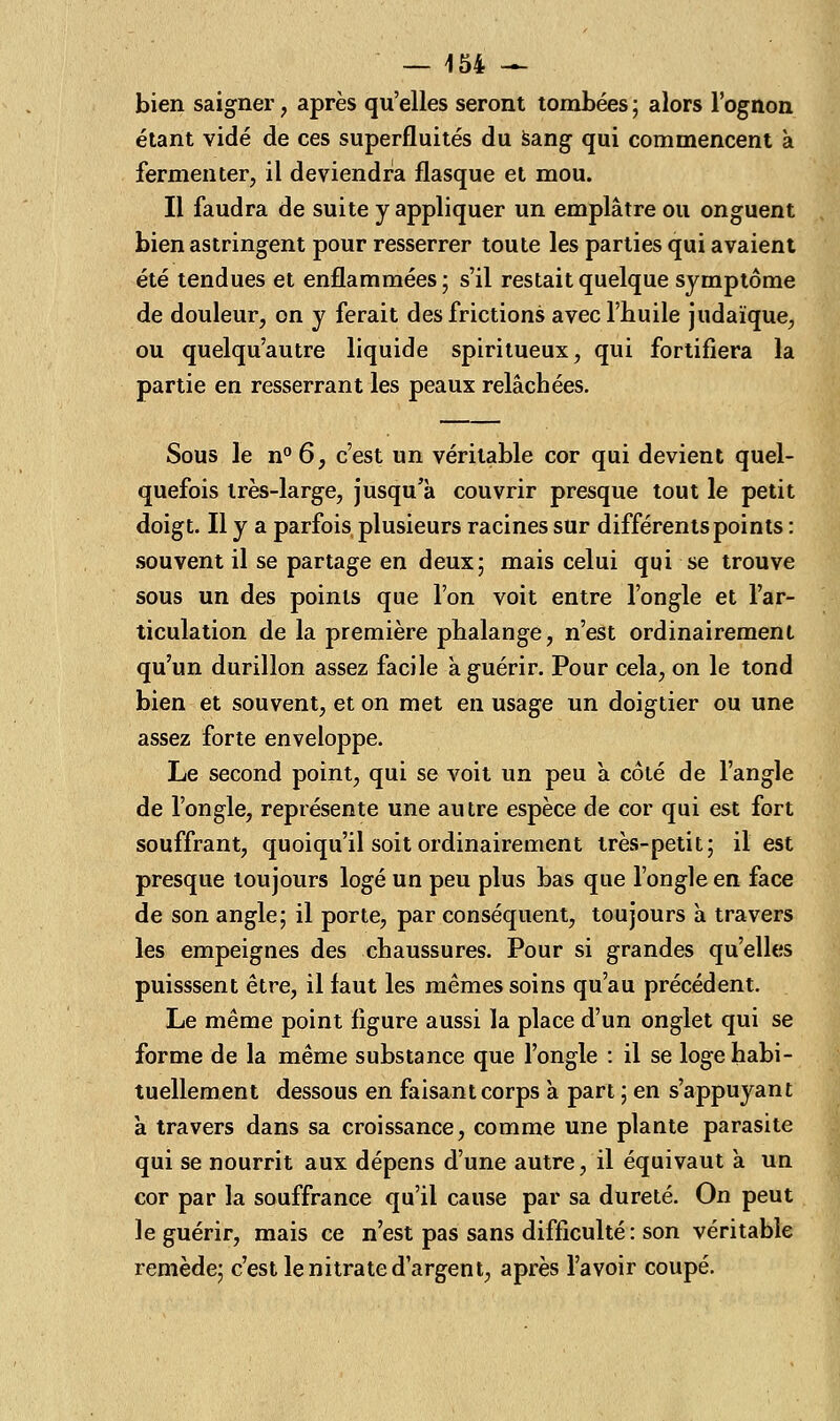 bien saigner , après qu'elles seront tombées ; alors l'ognon étant vidé de ces superfluités du sang qui commencent à fermenter, il deviendra flasque et mou. Il faudra de suite y appliquer un emplâtre ou onguent bien astringent pour resserrer toute les parties qui avaient été tendues et enflammées; s'il restait quelque symptôme de douleur, on y ferait des frictions avec l'huile judaïque, ou quelqu'autre liquide spiritueux, qui fortifiera la partie en resserrant les peaux relâchées. Sous le n° 6, c'est un véritable cor qui devient quel- quefois très-large, jusqu'à couvrir presque tout le petit doigt. Il y a parfois plusieurs racines sur différents points : souvent il se partage en deux; mais celui qui se trouve sous un des points que l'on voit entre l'ongle et l'ar- ticulation de la première phalange, n'est ordinairement qu'un durillon assez facile à guérir. Pour cela, on le tond bien et souvent, et on met en usage un doigtier ou une assez forte enveloppe. Le second point, qui se voit un peu a côlé de l'angle de l'ongle, représente une autre espèce de cor qui est fort souffrant, quoiqu'il soit ordinairement très-petit; il est presque toujours logé un peu plus bas que l'ongle en face de son angle; il porte, par conséquent, toujours à travers les empeignes des chaussures. Pour si grandes qu'elles puisssent être, il faut les mêmes soins qu'au précédent. Le même point figure aussi la place d'un onglet qui se forme de la même substance que l'ongle : il se loge habi- tuellement dessous en faisant corps à part ; en s'appuyant à. travers dans sa croissance, comme une plante parasite qui se nourrit aux dépens d'une autre, il équivaut à un cor par la souffrance qu'il cause par sa dureté. On peut le guérir, mais ce n'est pas sans difficulté : son véritable remède; c'est le nitrate d'argent, après l'avoir coupé.