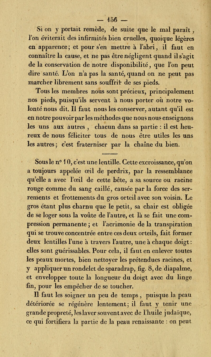 — 456 — Si on y portait remède, de suite que le mal paraît, l'on éviterait des infirmités bien cruelles, quoique légères en apparence ; et pour s'en mettre à l'abri, il faut en connaître la cause, et ne pas être négligent quand il s'agit de la conservation de notre disponibilité, que l'on peut dire santé. L'on n'a pas la santé, quand on ne peut pas marcher librement sans souffrit de ses pieds. Tous les membres nous sont précieux, principalement nos pieds, puisqu'ils servent à nous porter où notre vo- lonté nous dit. Il faut nous les conserver, autant qu'il est en notre pouvoir par les méthodes que nous nous enseignons les uns aux autres , chacun dans sa partie : il est heu- reux de nous féliciter tous de nous être utiles les uns les autres; c'est fraterniser par la chaîne du bien. Sous le n° 10, c'est une lentille. Cette excroissance, qu'on a toujours appelée œil de perdrix, par la ressemblance qu'elle a avec l'œil de cette bête, a sa source ou racine rouge comme du sang caillé, causée par la force des ser- rements et frottements du gros orteil avec son voisin. Le gros étant plus charnu que le petit, sa chair est obligée de se loger sous la voûte de l'autre, et là se fait une com- pression permanente ; et l'acrimonie de la transpiration qui se trouve concentrée entre ces deux orteils, fait former deux lentilles l'une a travers l'autre, une à chaque doigt : elles sont guérissables. Pour cela, il faut en enlever toutes les peaux mortes, bien nettoyer les prétendues racines, et y appliquer un rondelet de sparadrap, fig. 8, de diapalme, et envelopper toute la longueur du doigt avec du linge fin, pour les empêcher de se toucher. Il faut les soigner un peu de temps, puisque la peau détériorée se régénère lentement; il faut y tenir une grande propreté, les laver souvent avec de l'huile judaïque, ce qui fortifiera la partie de la peau renaissante : on peut
