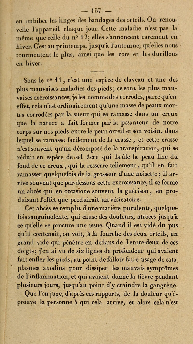 en imbiber Jes linges des bandages des orteils. On renou- velle l'appareil chaque jour. Cette maladie n'est pas la même que celle du n° 12; elles s'annoncent rarement en hiver. C'est au printemps, jusqu'à l'automne, qu'elles nous tourmentent le plus, ainsi que les cors et les durillons en hiver. Sous le n° 11, c'est une espèce de claveau et une des plus mauvaises maladies des pieds; ce sont les plus mau- vaises excroissances; je les nomme des corrodes, parce qu'en effet, cela n'est ordinairement qu'une masse de peaux mor- tes corrodées par la sueur qui se ramasse dans un creux que la nature a fait former par la pesanteur de notre corps sur nos pieds entre le petit orteil et son voisin, dans lequel se ramasse facilement de la crasse 3 et celte crasse n'est souvent qu'un décomposé de la transpiration, qui se réduit en espèce de.sel acre qui brûle la peau fine du fond de ce creux, qui la resserre tellement, qu'il en fait ramasser quelquefois de la grosseur d'une noisette ; il ar- rive souvent que par-dessous cette excroissance, il se forme un abcès qui en occasïone souvent la guérison , en pro- duisant l'effet que produirait un vésicaloire. Cet abcès se remplit d'une matière purulente, quelque- fois sanguinolente, qui cause des douleurs, atroces jusqu'à ce qu'elle se procure une issue. Quand il est vidé du pus qu'il contenait, on voit, à la fourche des deux orteils, un grand vide qui pénètre en dedans de l'entre-deux de ces doigts ; j'en ai vu de six lignes de profondeur qui avaient fait enfler les pieds, au point de falloir faire usage de cata- plasmes anodins pour dissiper les mauvais symptômes de l'inflammation, et qui avaient donné la fièvre pendant plusieurs jours, jusqu'au point d'y craindre la gangrène. Que l'on juge, d'après ces rapports, de la douleur qu'é- prouve la personne à qui cela arrive, et alors cela n'est
