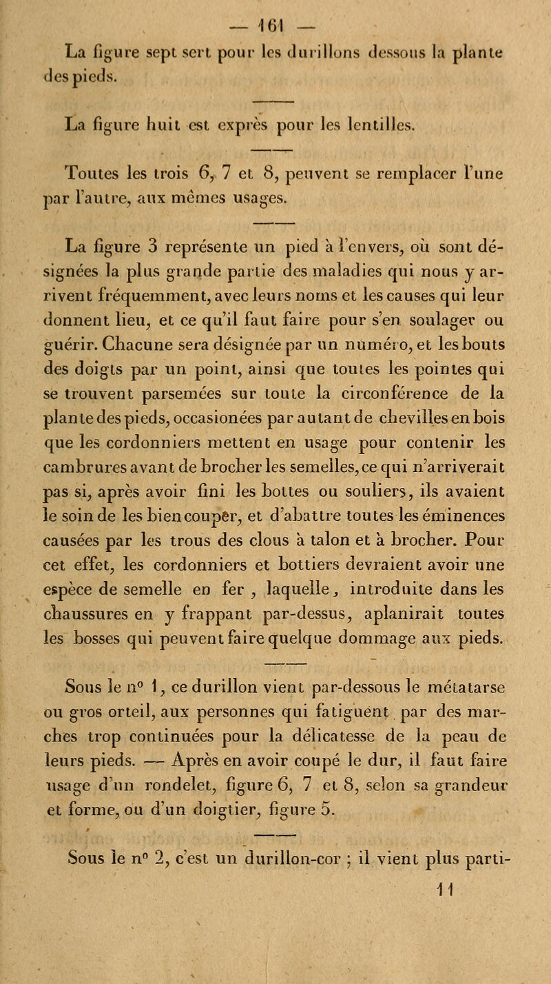La figure sept sert pour les durillons dessous la plante des pieds. La figure huit est exprès pour les lentilles. Toutes les trois 6, 7 et 8, peuvent se remplacer l'une par l'autre, aux mêmes usages. La figure 3 représente un pied à l'envers, où sont dé- signées la plus grande partie des maladies qui nous y ar- rivent fréquemment, avec leurs noms et les causes qui leur donnent lieu, et ce qu'il faut faire pour s'en soulager ou guérir. Chacune sera désignée par un numéro, et les bouts des doigts par un point, ainsi que toutes les pointes qui se trouvent parsemées sur toute la circonférence de la plan le des pieds, occasionées parautantde chevilles en bois que les cordonniers mettent en usage pour contenir les cambrures avant de brocher les semelles,ce qui n'arriverait pas si, après avoir fini les bottes ou souliers, ils avaient le soin de les bien couper, et d'abattre toutes les éminences causées par les trous des clous à talon et à brocher. Pour cet effet, les cordonniers et bottiers devraient avoir une espèce de semelle en fer , laquelle, introduite dans les chaussures en y frappant par-dessus, aplanirait toutes les bosses qui peuvent faire quelque dommage aux pieds. Sous le n° 1, ce durillon vient par-dessous le métatarse ou gros orteil, aux personnes qui fatiguent par des mar- ches trop continuées pour la délicatesse de la peau de leurs pieds. —-- Après en avoir coupé le dur, il faut faire usage d'un rondelet, figure 6, 7 et 8, selon sa grandeur et forme, ou d'un doigtier, figure 5. Sous le n° 2, c'est un durillon-cor ; il vient plus parti- 11