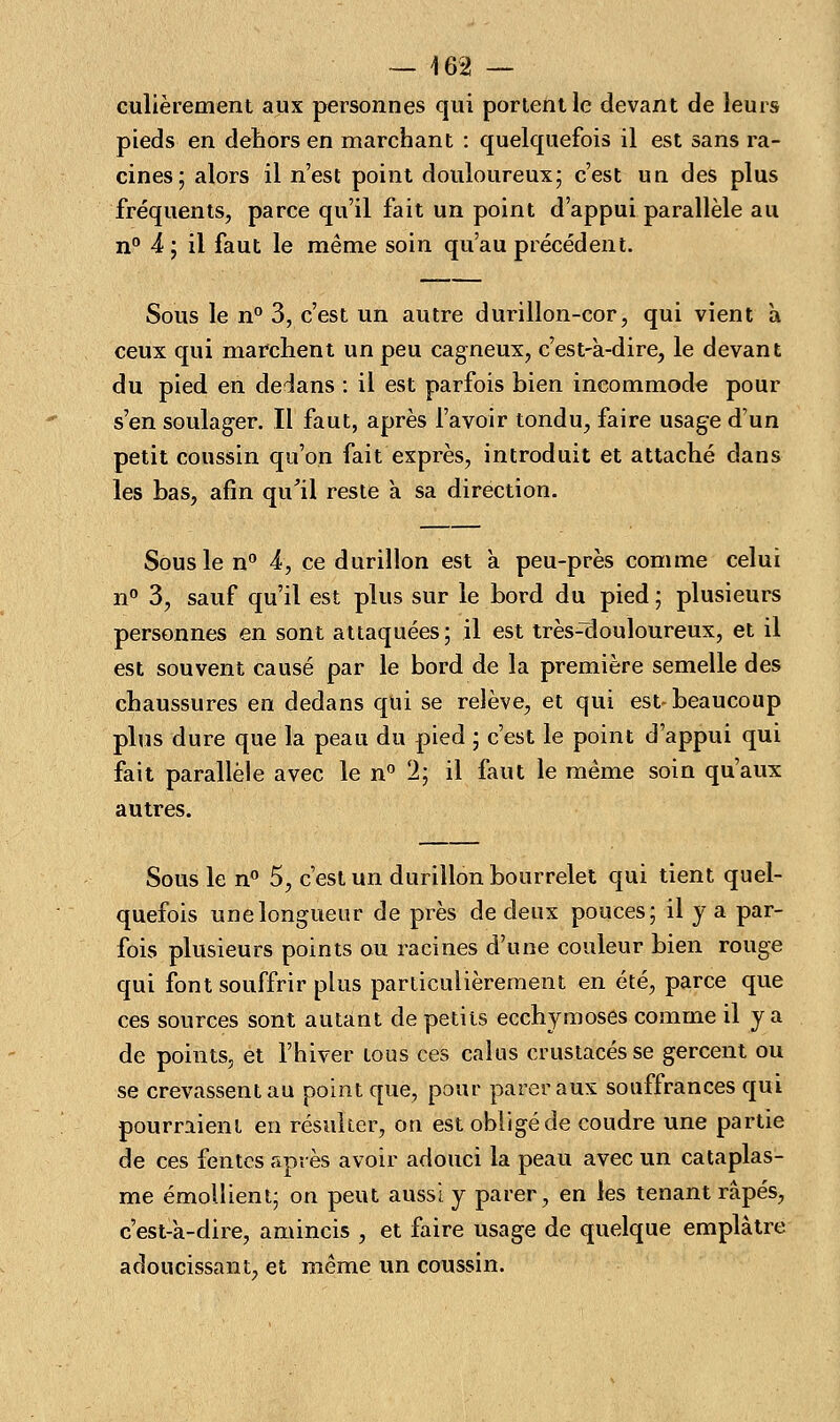 culièrement aux personnes qui portent le devant de leurs pieds en dehors en marchant : quelquefois il est sans ra- cines; alors il n'est point douloureux; c'est un des plus fréquents, parce qu'il fait un point d'appui parallèle au n° 4; il faut le même soin qu'au précédent. Sous le n° 3, c'est un autre durillon-cor, qui vient à ceux qui marchent un peu cagneux, c'est-à-dire, le devant du pied en dedans : il est parfois bien incommode pour s'en soulager. Il faut, après l'avoir tondu, faire usage d'un petit coussin qu'on fait exprès, introduit et attaché dans les bas, afin qu'il reste a sa direction. Sous le n° 4, ce durillon est à peu-près comme celui n° 3, sauf qu'il est plus sur le bord du pied ; plusieurs personnes en sont attaquées; il est trèsniouloureux, et il est souvent causé par le bord de la première semelle des chaussures en dedans qui se relève, et qui est-beaucoup plus dure que la peau du pied ; c'est le point d'appui qui fait parallèle avec le n° 2; il faut le même soin qu'aux autres. Sous le n° 5, c'est un durillon bourrelet qui tient quel- quefois une longueur de près de deux pouces; il y a par- fois plusieurs points ou racines d'une couleur bien rouge qui font souffrir plus particulièrement en été, parce que ces sources sont autant de petits ecchymoses comme il y a de points, et l'hiver tous ces calus crustacés se gercent ou se crevassent au point que, pour parer aux souffrances qui pourraient en résulter, on est obligé de coudre une partie de ces fentes après avoir adouci la peau avec un cataplas- me émollient; on peut aussi y parer, en les tenant râpés, c'est-a-dire, amincis , et faire usage de quelque emplâtre adoucissant, et même un coussin.