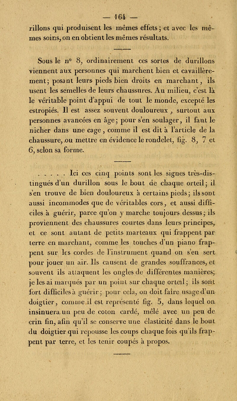 — 464 — rillons qui produisent les mêmes effets ; et avec les mê- mes soins, on en obtient les mêmes résultats. Sous le n° 8, ordinairement ces sortes de durillons viennent aux personnes qui marchent bien et cavaillère- ment; posant leurs pieds bien droits en marchant, ils usent les semelles de leurs chaussures. Au milieu, c'est là le véritable point d'appui de tout le monde, excepté les estropiés. Il est assez souvent douloureux 3 surtout aux personnes avancées en âge; pour s'en soulager, il faut le nicher dans une cage, comme il est dit a l'article de la chaussure, .ou mettre en évidence le rondelet, fig. 8, 7 et 6, selon sa forme. ..... Ici ces cinq points sont les signes très-dis- tingués d'un durillon sous le bout de chaque orteil; il s'en trouve de bien douloureux à certains pieds; ils sont aussi incommodes que de véritables cors, et aussi diffi- ciles a guérir, parce qu'on y marche toujours dessus; ils proviennent des chaussures courtes dans leurs principes^ et ce sont autant de petits marteaux qui frappent par terre en marchant, comme les touches d'un piano frap- pent sur les cordes de l'instrument quand on s'en sert pour jouer un air. Ils causent de grandes souffrances, et souvent ils attaquent les ongles de différentes manières;, je les ai marqués par un point sur chaque orteil; ils sont fort difficiles à guérir; pour cela, on doit faire usage d'un doiglier, comme.il est représenté fig. 5, dans lequel on insinuera un peu de coton cardé, mêlé avec un peu de crin fin, afin qu'il se conserve une élasticité dans le bout du doigtier qui repousse les coups chaque fois qu'ils frap- pent par terre, et les tenir coupés a propos.