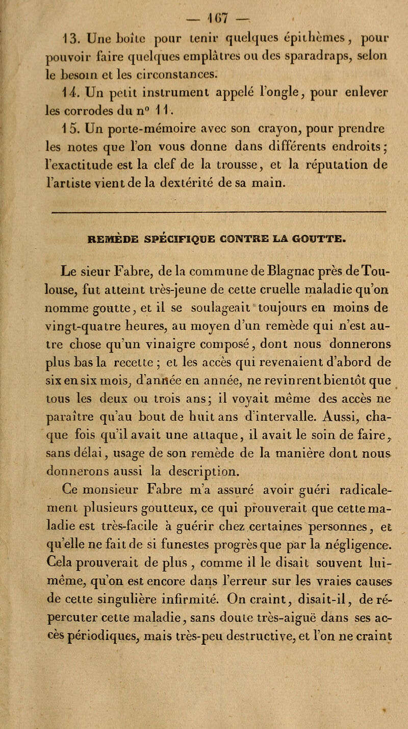 — 407 — 13. Une Loi le pour tenir quelques épithèmes, pour pouvoir faire quelques emplâtres ou des sparadraps, selon le besoin et les circonstances. 14. Un petit instrument appelé l'ongle, pour enlever les corrodes du n° 11. 1 5. Un porte-mémoire avec son crayon, pour prendre les notes que l'on vous donne dans différents endroits ; l'exactitude est la clef de la trousse, et la réputation de l'artiste vient de la dextérité de sa main. REMEDE SPECIFIQUE CONTRE LA GOUTTE. Le sieur Fabre, de la commune de Blagnac près de Tou- louse, fut atteint très-jeune de cette cruelle maladie qu'on nomme goutte, et il se soulageait toujours en moins de vingt-quatre heures, au moyen d'un remède qui n'est au- tre chose qu'un vinaigre composé, dont nous donnerons plus Las la recelte ; et les accès qui revenaient d'abord de six en six mois, d'année en année, ne revinrent bientôt que tous les deux ou trois ans; il voyait même des accès ne paraître qu'au bout de huit ans d'intervalle. Aussi, cha- que fois qu'il avait une attaque, il avait le soin de faire7 sans délai, usage de son remède de la manière dont nous donnerons aussi la description. Ce monsieur Fabre m'a assuré avoir guéri radicale- ment plusieurs goutteux, ce qui prouverait que cette ma- ladie est très-facile à guérir chez certaines personnes, et qu'elle ne fait de si funestes progrès que par la négligence. Cela prouverait de plus , comme il le disait souvent lui- même, qu'on est encore dans l'erreur sur les vraies causes de cette singulière infirmité. On craint, disait-il, de ré- percuter cette maladie, sans doute très-aiguë dans ses ac- cès périodiques, mais très-peu destructive, et l'on ne craint