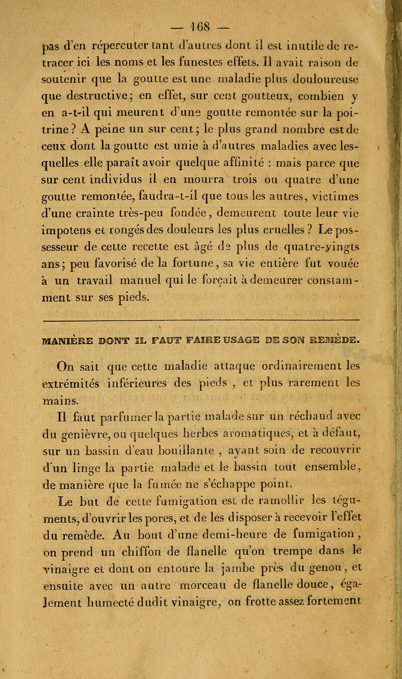 pas d'en répercuter tant 'd'au 1res dont il est inutile de re- tracer ici les noms et les funestes effets. Il avait raison de soutenir que la goutte est une maladie plus douloureuse que destructive; en effets sur cent goutteux, combien y en a-t-il qui meurent d'une goutte remontée sur la poi- trine? A peine un sur cent; le plus grand nombre est de ceux dont la goutte est unie a d'autres maladies avec les- quelles elle paraît avoir quelque affinité : mais parce que sur cent individus il en mourra trois ou quatre d'une goutte remontée, faudra-t-il que tous les autres, victimes d'une crainte très-peu fondée, demeurent toute leur vie impotens et rongés des douleurs les plus cruelles ? Le pos- sesseur de cette recette est âgé ds plus de quatre-vingts ans; peu favorisé de la fortune, sa vie entière fut vouée à un travail manuel qui le forçait à demeurer constam- ment sur ses pieds. MANIÈRE DONT IL FAUT FAIRE USAGE DE SON REMEDE. On sait que cette maladie attaque ordinairement les extrémités inférieures des pieds , et plus rarement les mains. Il faut parfumer la partie malade sur un réchaud avec du genièvre,ou quelques herbes aromatiques, et a défaut, sur un bassin d'eau bouillante , ayant soin de recouvrir d'un linge la partie malade et le bassin tout ensemble, de manière que la fumée ne s'échappe point. Le but de cette fumigation est de ramollir les tégu- ments, d'ouvrir les pores, et de les disposer à recevoir l'effet du remède. Au bout d'une demi-heure de fumigation , on prend un chiffon de flanelle qu'on trempe dans le vinaigre et dont on entoure la jambe près du genou, et ensuite avec un autre morceau de flanelle douce, éga- lement humecté dudit vinaigre, on frotte assez fortement