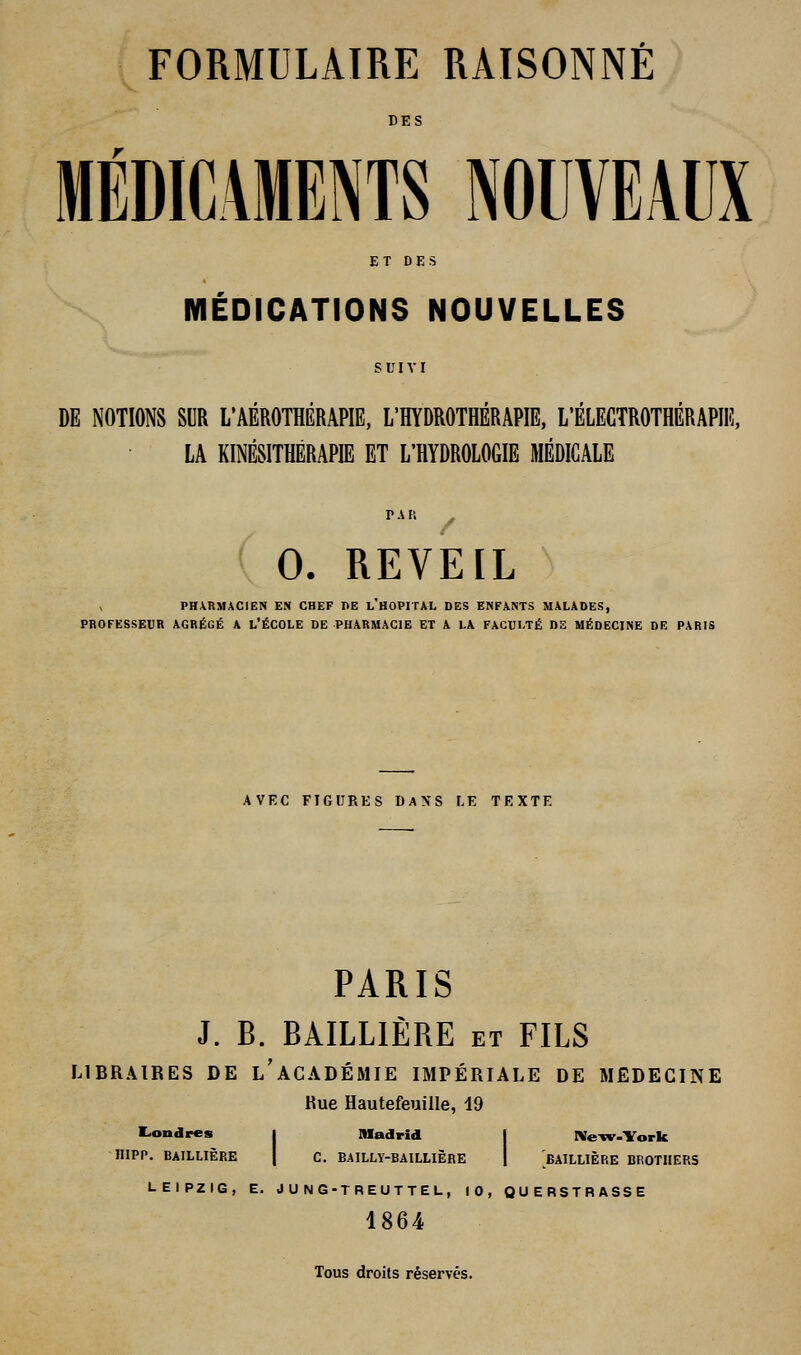 DES MÉDICAMENTS NOUVEAUX ET DES MÉDICATIONS NOUVELLES DE NOTIONS SUR L'AEROTHERAPIE, L'HYDROTHERAPIE, L'ELECTROTHERAPIE, LA KINÉSITHÉRAPIE ET L'HYDROLOGIE MÉDICALE ( 0. REVEIL PHARMACIEN EN CHEF PE l'HOPITAL DES ENFANTS MALADES, PROFESSEUR AGRÉGÉ A L'ÉCOLE DE PHARMACIE ET A LA FACULTÉ DE MÉDECINE DE PARIS AVEC FIGURES DANS LE TEXTE PARIS J. B. BAILLIÈRE et FILS LIBRAIRES DE l'aCADÉMIE IMPÉRIALE DE MEDECINE Rue Hautefeuille, 19 Londres j Madrid 1 Ne-cv-York IIIPP. BAILLIÈRE I C. BAILLY-BAILLIÈRE | BAILLIÈRE BROTHERS LEIPZIG, E. JU NG-TREUTTEL, 10, QUERSTRASSE 1864 Tous droits réservés.