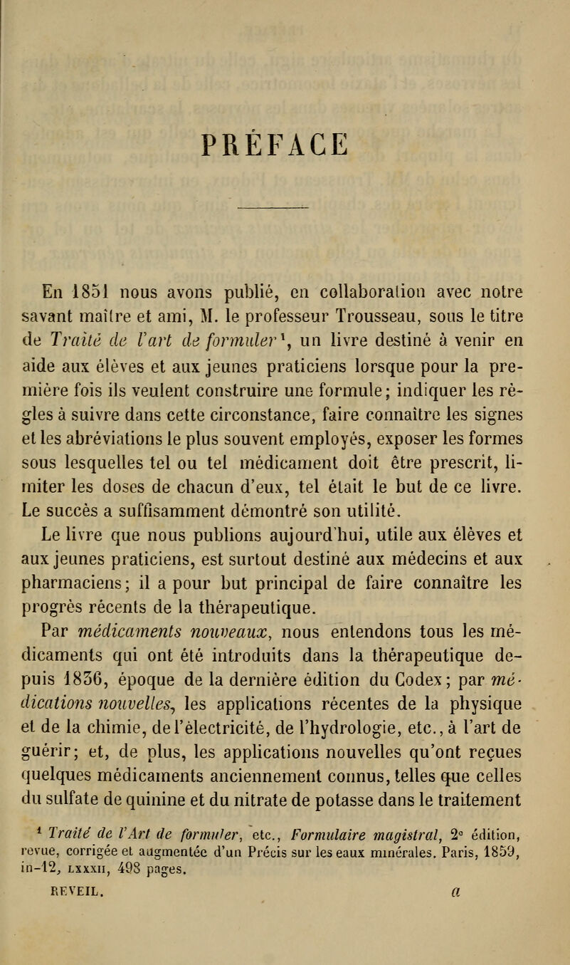 PRÉFACE En 1851 nous avons publié, en collaboralioii avec notre savant maître et ami, M. le professeur Trousseau, sous le titre de Traité de Vart de formuler ^^ un livre destiné à venir en aide aux élèves et aux jeunes praticiens lorsque pour la pre- mière fois ils veulent construire une formule ; indiquer les rè- gles à suivre dans cette circonstance, faire connaître les signes et les abréviations le plus souvent employés, exposer les formes sous lesquelles tel ou tel médicament doit être prescrit, li- miter les doses de chacun d'eux, tel était le but de ce livre. Le succès a suftisamment démontré son utilité. Le livre que nous publions aujourd'hui, utile aux élèves et aux jeunes praticiens, est surtout destiné aux médecins et aux pharmaciens ; il a pour but principal de faire connaître les progrès récents de la thérapeutique. Par médicaments nouveaux, nous entendons tous les mé- dicaments qui ont été introduits dans la thérapeutique de- puis 1836, époque de la dernière édition du Codex; par mé- dications nouvelles^ les applications récentes de la physique et de la chimie, de l'électricité, de l'hydrologie, etc., à l'art de guérir; et, de plus, les appHcations nouvelles qu'ont reçues quelques médicaments anciennement connus, telles que celles du sulfate de quinine et du nitrate de potasse dans le traitement * Traité de l'Art de formuler, etc., Formulaire magistral, 2° édition, revue, corrigée et augmentée d'un Précis sur les eaux minérales. Paris, 1859, in-12, Lxxxii, 498 pages. REVEIL. a