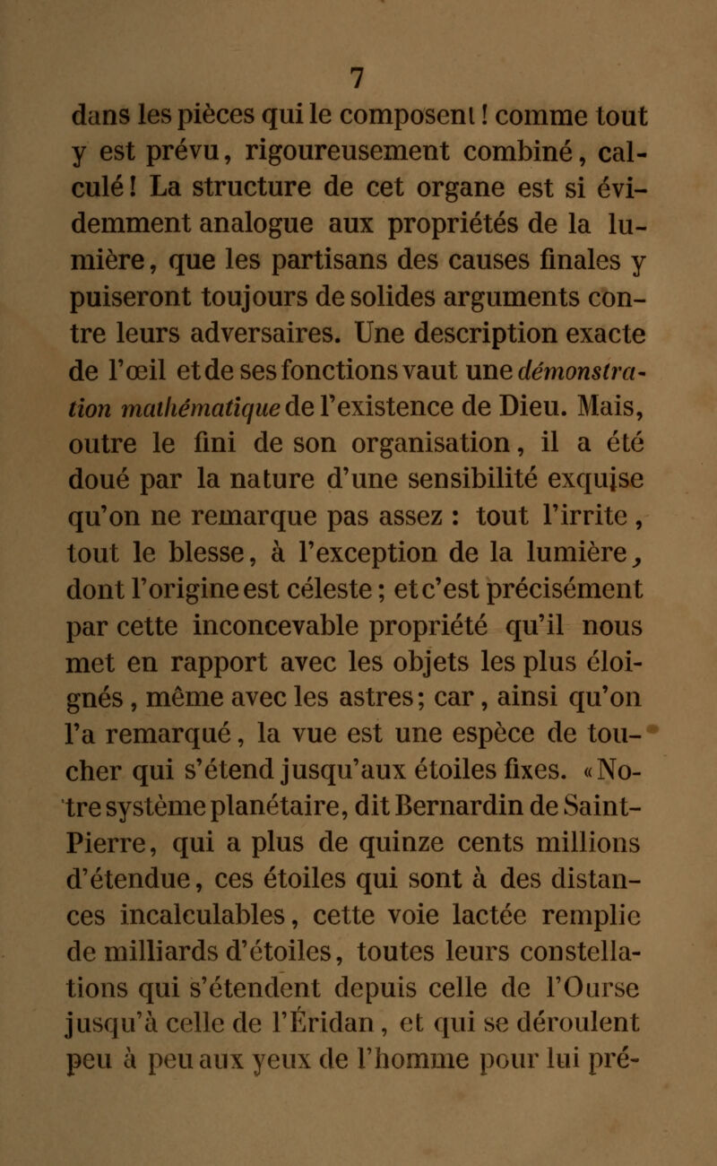 dans les pièces qui le composent ! comme tout y est prévu, rigoureusement combiné, cal- culé ! La structure de cet organe est si évi- demment analogue aux propriétés de la lu- mière , que les partisans des causes finales y puiseront toujours de solides arguments con- tre leurs adversaires. Une description exacte de l'œil etde ses fonctions vaut une démonstra- tion mathématique de Yexistence de Dieu. Mais, outre le fini de son organisation, il a été doué par la nature d'une sensibilité exquise qu'on ne remarque pas assez : tout l'irrite , tout le blesse, à l'exception de la lumière, dont l'origine est céleste ; et c'est précisément par cette inconcevable propriété qu'il nous met en rapport avec les objets les plus éloi- gnés , même avec les astres; car, ainsi qu'on l'a remarqué, la vue est une espèce de tou- cher qui s'étend jusqu'aux étoiles fixes. «No- tre système planétaire, dit Bernardin de Saint- Pierre, qui a plus de quinze cents millions d'étendue, ces étoiles qui sont à des distan- ces incalculables, cette voie lactée remplie de milliards d'étoiles, toutes leurs constella- tions qui s'étendent depuis celle de l'Ourse jusqu'à celle de l'Éridan, et qui se déroulent peu à peu aux yeux de l'homme pour lui pré-