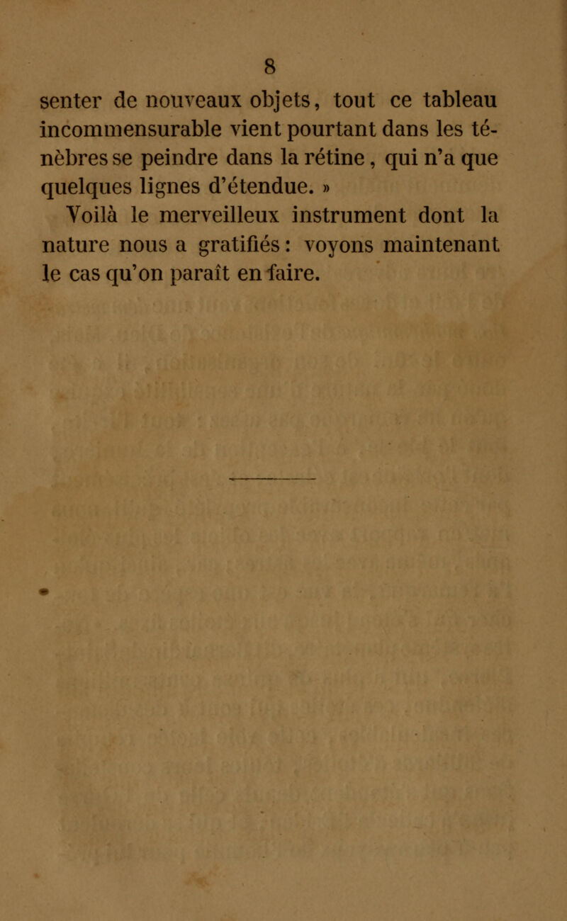 senter de nouveaux objets, tout ce tableau incommensurable vient pourtant dans les té- nèbres se peindre dans la rétine, qui n'a que quelques lignes d'étendue. » Voilà le merveilleux instrument dont la nature nous a gratifiés : voyons maintenant le cas qu'on paraît en faire.