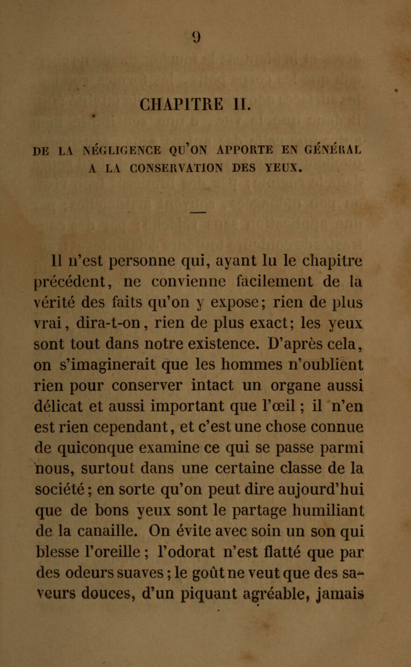 CHAPITRE II. DE LA NÉGLIGENCE QU'ON APPORTE EN GÉNÉRAL A LA CONSERVATION DES YEUX. 11 n'est personne qui, ayant lu le chapitre précédent, ne convienne facilement de la vérité des faits qu'on y expose; rien de plus vrai, dira-t-on, rien de plus exact; les yeux sont tout dans notre existence. D'après cela, on s'imaginerait que les hommes n'oublient rien pour conserver intact un organe aussi délicat et aussi important que l'œil ; il n'en est rien cependant, et c'est une chose connue de quiconque examine ce qui se passe parmi nous, surtout dans une certaine classe de la société ; en sorte qu'on peut dire aujourd'hui que de bons yeux sont le partage humiliant de la canaille. On évite avec soin un son qui blesse l'oreille ; l'odorat n'est flatté que par des odeurs suaves ; le goût ne veut que des sa- veurs douces, d'un piquant agréable, jamais