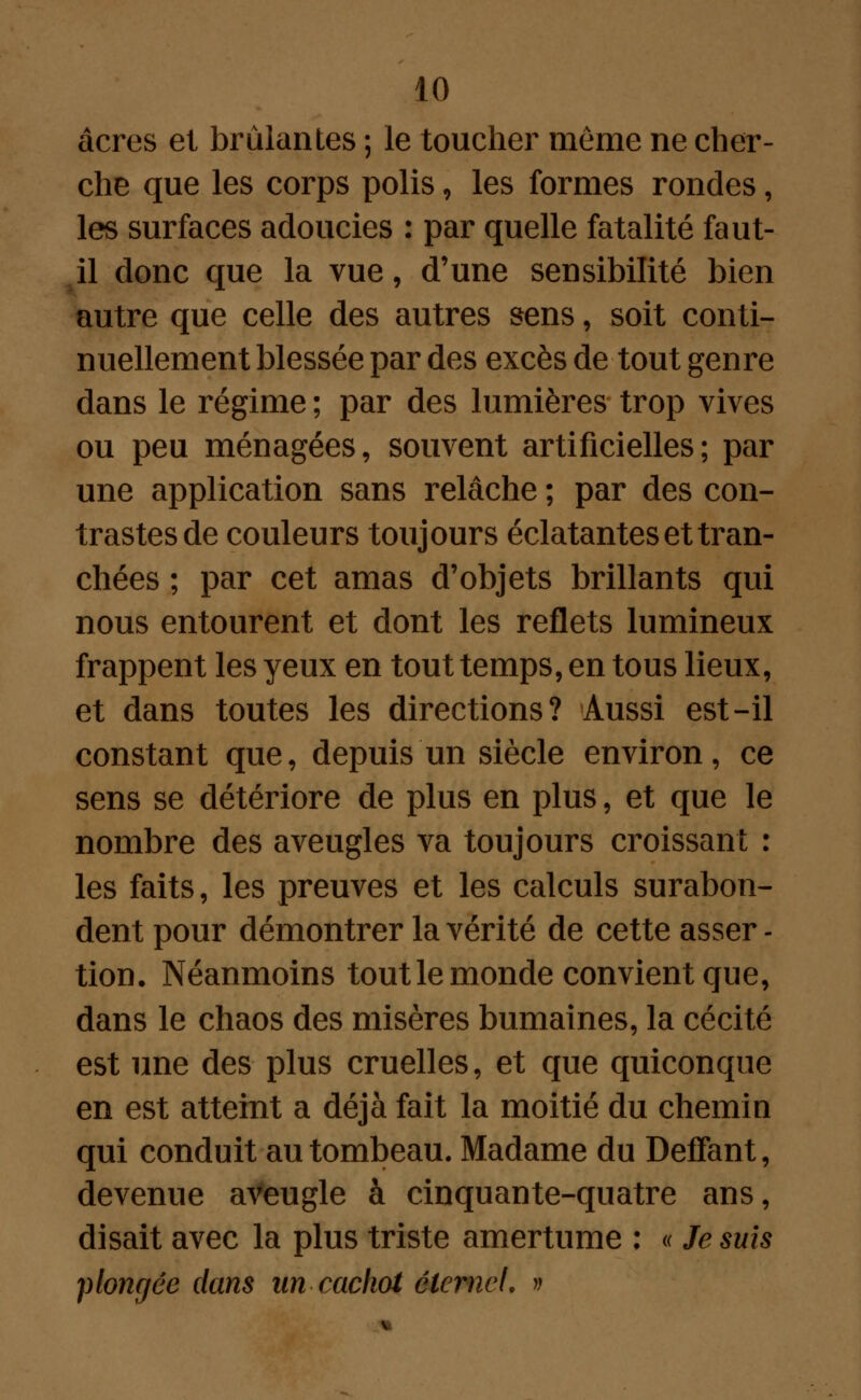 acres et brûlantes ; le toucher même ne cher- che que les corps polis, les formes rondes, les surfaces adoucies : par quelle fatalité faut- il donc que la vue, d'une sensibilité bien autre que celle des autres sens f soit conti- nuellement blessée par des excès de tout genre dans le régime ; par des lumières trop vives ou peu ménagées, souvent artificielles; par une application sans relâche ; par des con- trastes de couleurs toujours éclatantes et tran- chées ; par cet amas d'objets brillants qui nous entourent et dont les reflets lumineux frappent les yeux en tout temps, en tous lieux, et dans toutes les directions? Aussi est-il constant que, depuis un siècle environ, ce sens se détériore de plus en plus, et que le nombre des aveugles va toujours croissant : les faits, les preuves et les calculs surabon- dent pour démontrer la vérité de cette asser - tion. Néanmoins tout le monde convient que, dans le chaos des misères humaines, la cécité est une des plus cruelles, et que quiconque en est atteint a déjà fait la moitié du chemin qui conduit au tombeau. Madame du DefTant, devenue aVeugle à cinquante-quatre ans, disait avec la plus triste amertume : « Je suis plongée dans un cachot éternel, »