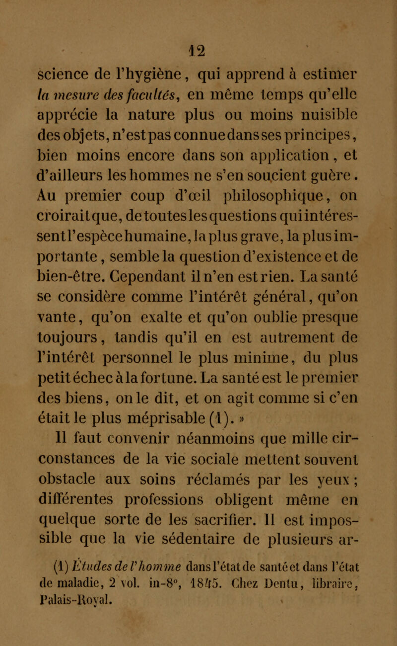 science de l'hygiène, qui apprend à estimer la mesure des facultés, en môme temps qu'elle apprécie la nature plus ou moins nuisible des objets, n'est pas connue dans ses principes, bien moins encore dans son application, et d'ailleurs les hommes ne s'en soucient guère. Au premier coup d'œil philosophique, on croiraitque, de toutes les questions quiintéres- sentl'espècehumaine,laplus grave, la plus im- portante , semble la question d'existence et de bien-être. Cependant il n'en est rien. La santé se considère comme l'intérêt général, qu'on vante, qu'on exalte et qu'on oublie presque toujours, tandis qu'il en est autrement de l'intérêt personnel le plus minime, du plus petit échec à la fortune. La santé est le premier des biens, on le dit, et on agit comme si c'en était le plus méprisable (1). » 11 faut convenir néanmoins que mille cir- constances de la vie sociale mettent souvent obstacle aux soins réclamés par les yeux ; différentes professions obligent même en quelque sorte de les sacrifier. Il est impos- sible que la vie sédentaire de plusieurs ar- (\) Etudes de Vhomme dans l'état de santéetdans l'état de maladie, 2 vol. in-8°, 1855. Chez Defilu, libraire. Palais-Royal.