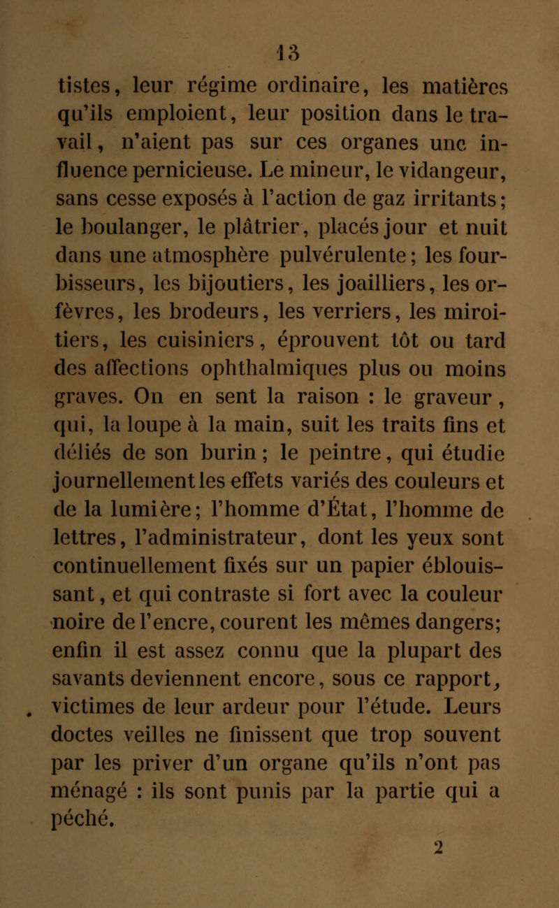 tistes, leur régime ordinaire, les matières qu'ils emploient, leur position dans le tra- vail , n'aient pas sur ces organes une in- fluence pernicieuse. Le mineur, le vidangeur, sans cesse exposés à l'action de gaz irritants; le boulanger, le plâtrier, placés jour et nuit dans une atmosphère pulvérulente; les four- bisseurs, les bijoutiers, les joailliers, les or- fèvres , les brodeurs, les verriers, les miroi- tiers, les cuisiniers, éprouvent tôt ou tard des affections ophthalmiques plus ou moins graves. On en sent la raison : le graveur, qui, la loupe à la main, suit les traits fins et déliés de son burin ; le peintre, qui étudie journellement les effets variés des couleurs et de la lumière; l'homme d'État, l'homme de lettres, l'administrateur, dont les yeux sont continuellement fixés sur un papier éblouis- sant , et qui contraste si fort avec la couleur -noire de l'encre, courent les mômes dangers; enfin il est assez connu que la plupart des savants deviennent encore, sous ce rapport, victimes de leur ardeur pour l'étude. Leurs doctes veilles ne finissent que trop souvent par les priver d'un organe qu'ils n'ont pas ménagé : ils sont punis par la partie qui a péché. 2