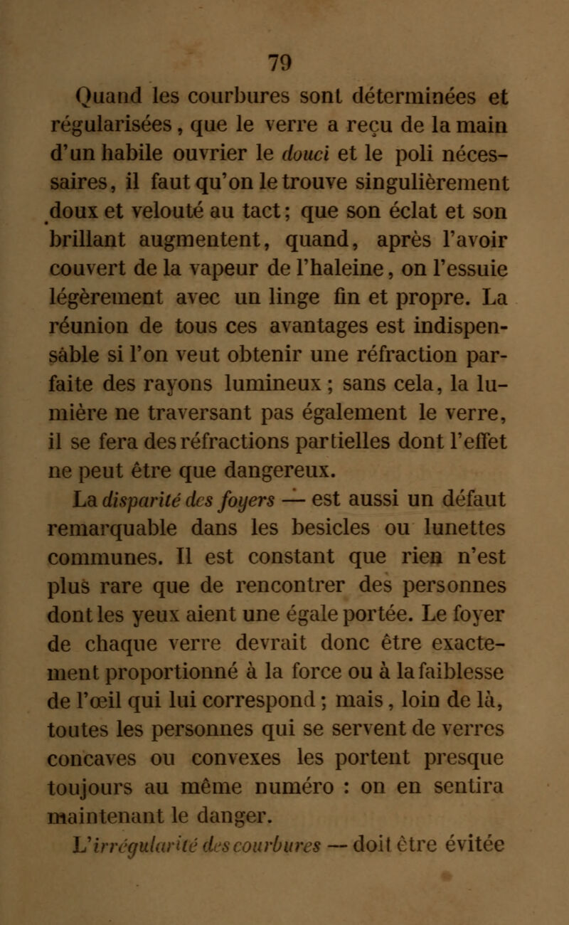 Quand les courbures sont déterminées et régularisées f que le verre a reçu de la main d'un habile ouvrier le douci et le poli néces- saires, il faut qu'on le trouve singulièrement doux et velouté au tact ; que son éclat et son brillant augmentent, quand, après l'avoir couvert de la vapeur de l'haleine, on l'essuie légèrement avec un linge fin et propre. La réunion de tous ces avantages est indispen- sable si l'on veut obtenir une réfraction par- faite des rayons lumineux ; sans cela, la lu- mière ne traversant pas également le verre, il se fera des réfractions partielles dont l'effet ne peut être que dangereux. La disparité des foyers — est aussi un défaut remarquable dans les besicles ou lunettes communes. Il est constant que rien n'est plus rare que de rencontrer des personnes dont les yeux aient une égale portée. Le foyer de chaque verre devrait donc être exacte- ment proportionné à la force ou à la faiblesse de l'œil qui lui correspond ; mais, loin de là, toutes les personnes qui se servent de verres concaves ou convexes les portent presque toujours au même numéro : on en sentira maintenant le danger. V irrégularité des courbures — doit être évitée