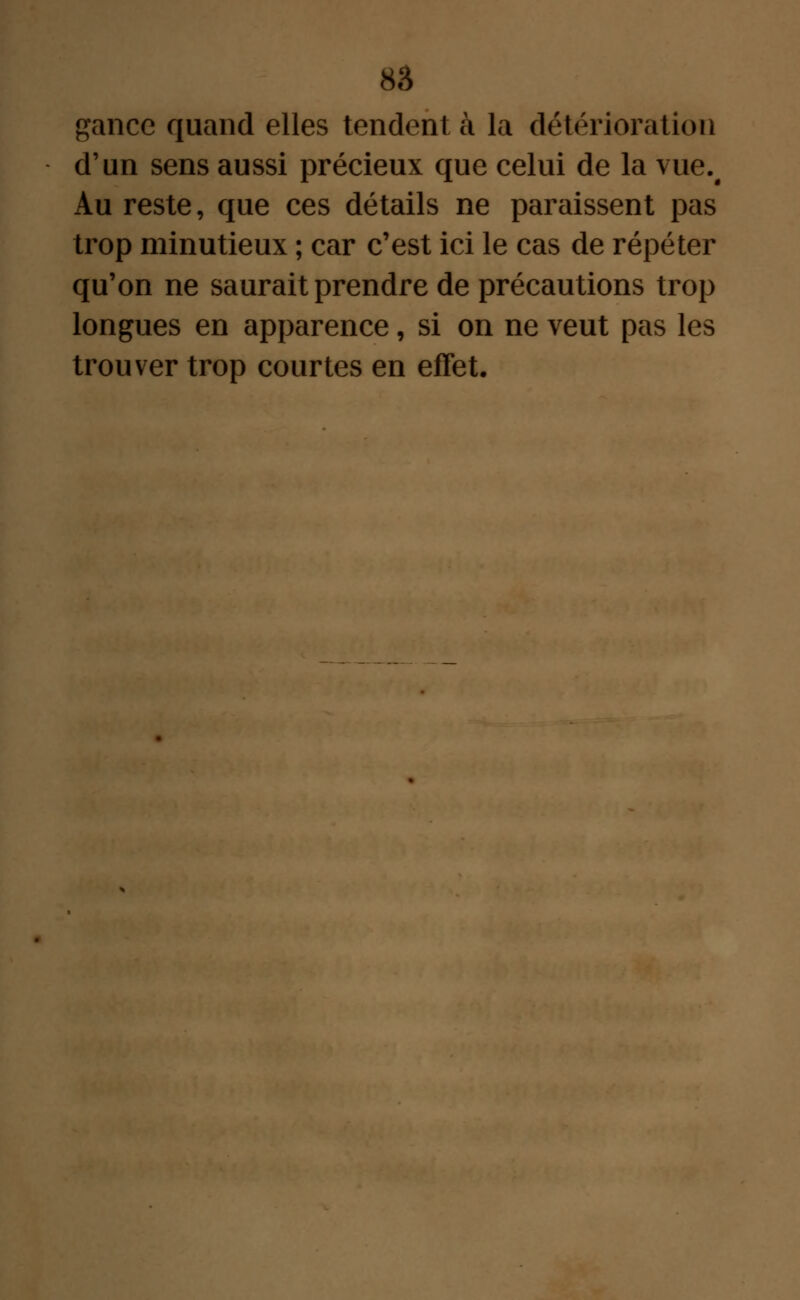 gancc quand elles tendent à la détérioration d'un sens aussi précieux que celui de la vue.^ Au reste, que ces détails ne paraissent pas trop minutieux ; car c'est ici le cas de répéter qu'on ne saurait prendre de précautions trop longues en apparence, si on ne veut pas les trouver trop courtes en effet.