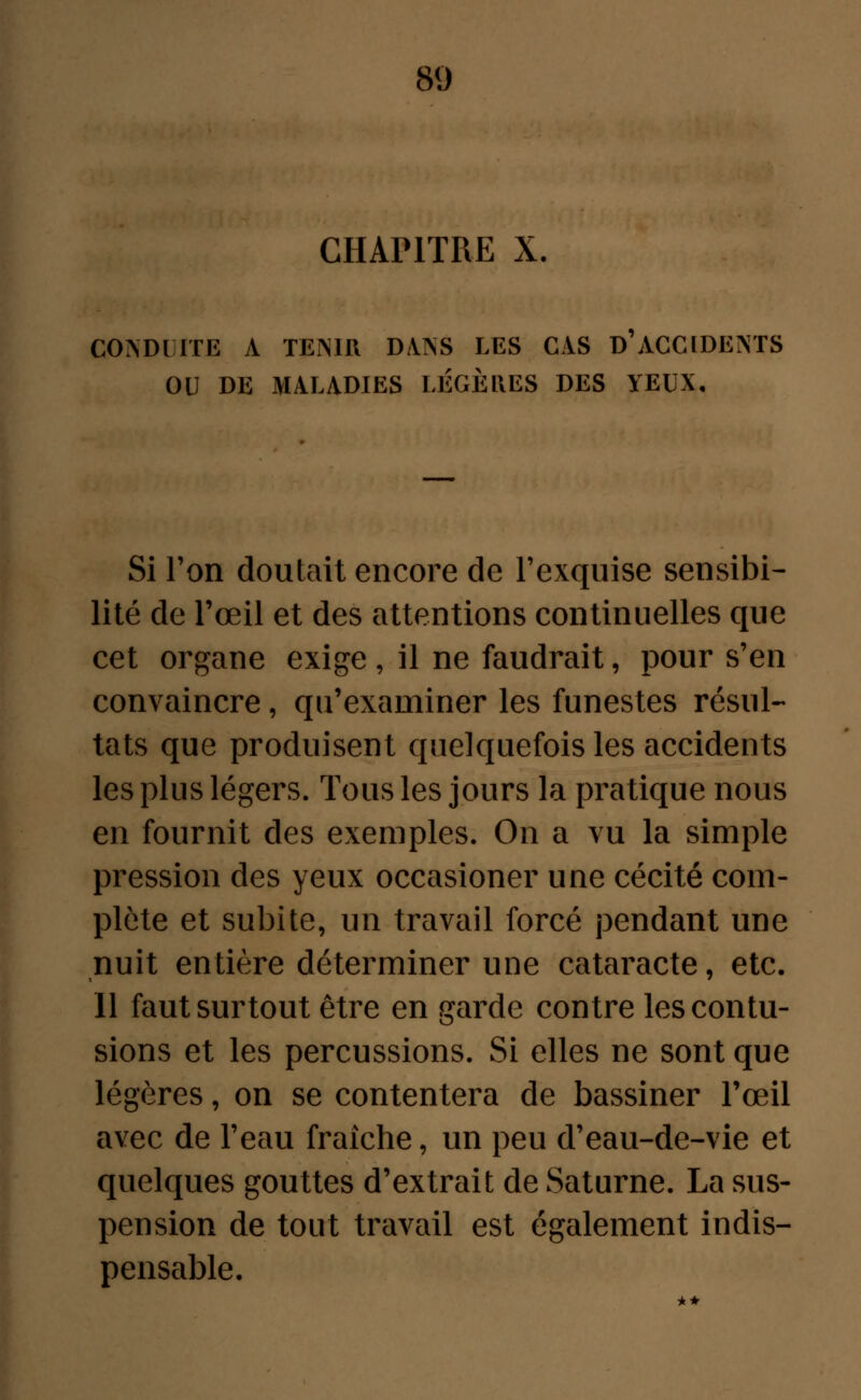 CHAPITRE X. CONDUITE A TEMR DANS LES CAS D'ACCIDENTS OU DE MALADIES LEGERES DES YEUX, Si l'on doutait encore de l'exquise sensibi- lité de l'œil et des attentions continuelles que cet organe exige , il ne faudrait, pour s'en convaincre, qu'examiner les funestes résul- tats que produisent quelquefois les accidents les plus légers. Tous les jours la pratique nous en fournit des exemples. On a vu la simple pression des yeux occasioner une cécité com- plète et subite, un travail forcé pendant une nuit entière déterminer une cataracte, etc. Il faut surtout être en garde contre les contu- sions et les percussions. Si elles ne sont que légères, on se contentera de bassiner l'œil avec de l'eau fraîche, un peu d'eau-de-vie et quelques gouttes d'extrait de Saturne. La sus- pension de tout travail est également indis- pensable.