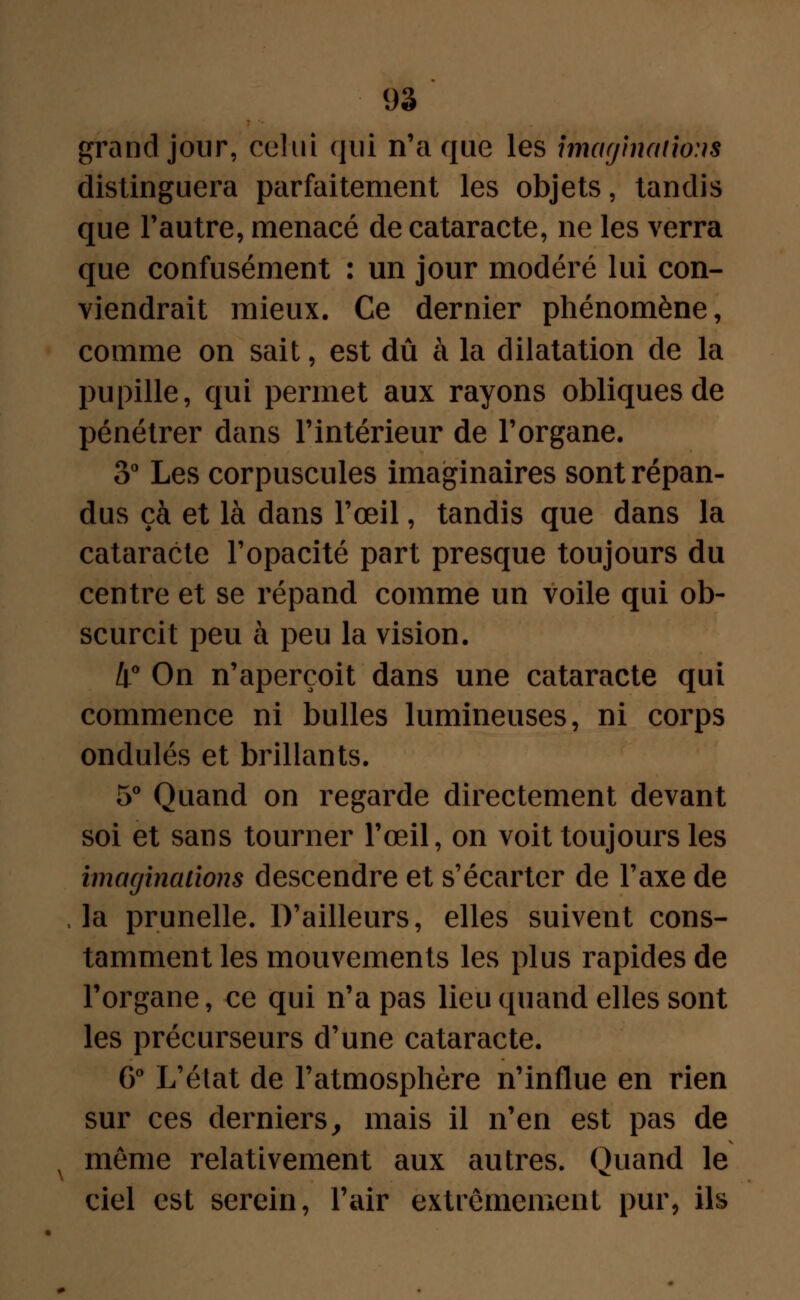 grand jour, celui qui n'a que les imaginations distinguera parfaitement les objets, tandis que l'autre, menacé de cataracte, ne les verra que confusément : un jour modéré lui con- viendrait mieux. Ce dernier phénomène, comme on sait, est dû à la dilatation de la pupille, qui permet aux rayons obliques de pénétrer dans l'intérieur de l'organe. 3° Les corpuscules imaginaires sont répan- dus çà et là dans l'œil, tandis que dans la cataracte l'opacité part presque toujours du centre et se répand comme un voile qui ob- scurcit peu à peu la vision. 4° On n'aperçoit dans une cataracte qui commence ni bulles lumineuses, ni corps ondulés et brillants. 5° Quand on regarde directement devant soi et sans tourner l'œil, on voit toujours les imaginations descendre et s'écarter de l'axe de la prunelle. D'ailleurs, elles suivent cons- tamment les mouvements les plus rapides de l'organe, ce qui n'a pas lieu quand elles sont les précurseurs d'une cataracte. 6° L'état de l'atmosphère n'influe en rien sur ces derniers, mais il n'en est pas de x môme relativement aux autres. Quand le ciel est serein, l'air extrêmement pur, ils