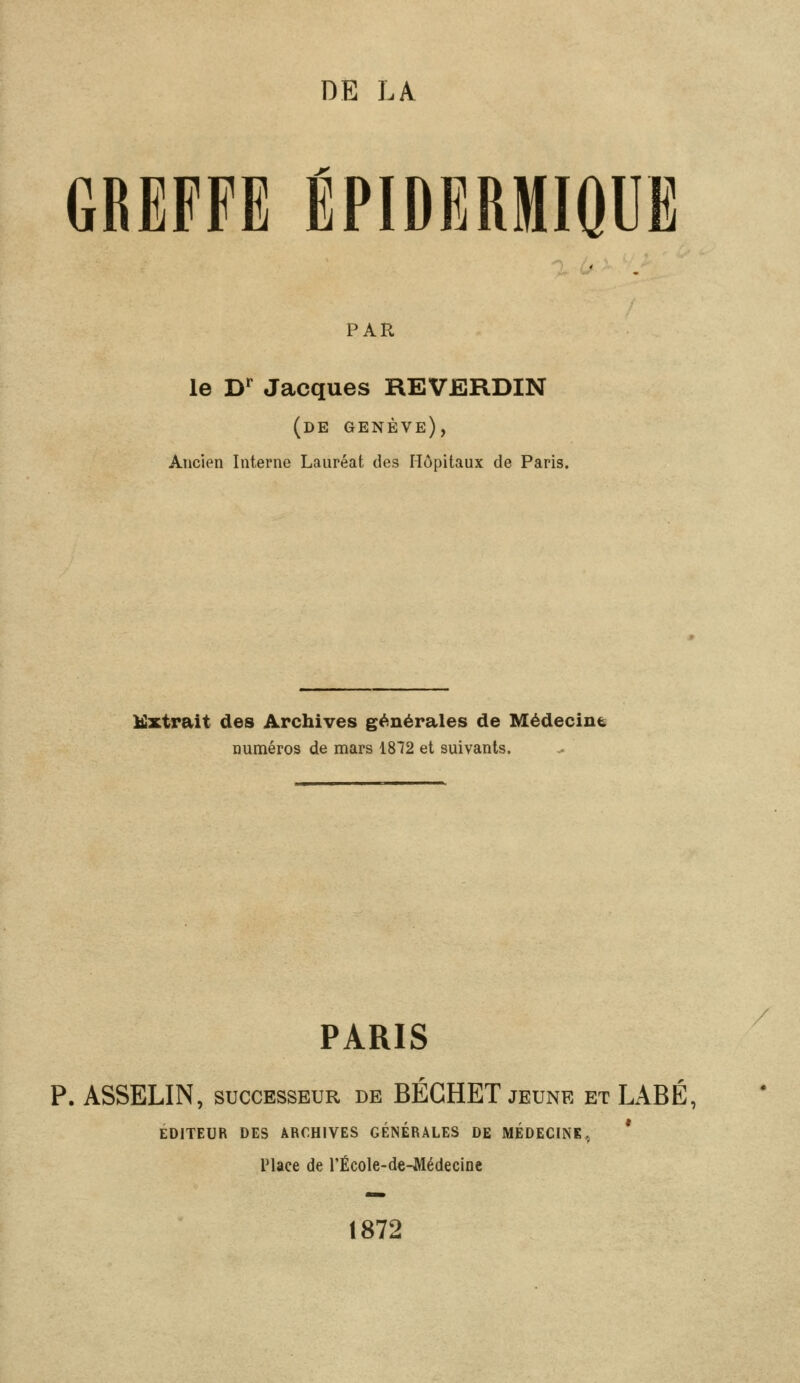 DE LA GREFFE ÉPIDBRMIQUË PAR le Dr Jacques REVERDIN (de genève), Ancien Interne Lauréat des Hôpitaux de Paris. Extrait des Archives générales de Médecine numéros de mars 1872 et suivants. PARIS P. ASSELIN, successeur de BÉGHET jeune et LABÉ, !S ARCHIVES GÉNÉRALES DI Place de l'École-de-Médecine 1872 EDITEUR DES ARCHIVES GÉNÉRALES DE MEDECINE.