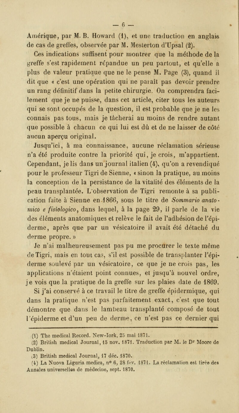 Amérique, par M. B. Howard (1), et une traduction en anglais de cas de greffes, observée par M. Mesterton d'Upsal (2). Ces indications suffisent pour montrer que la méthode de la greffe s'est rapidement répandue un peu partout, et qu'elle a plus de valeur pratique que ne le pense M. Page (3), quand il dit que « c'est une opération qui ne paraît pas devoir prendre un rang définitif dans la petite chirurgie. On comprendra faci- lement que je ne puisse, dans cet article, citer tous les auteurs qui se sont occupés de la question, il est probable que je ne les connais pas tous, mais je tâcherai au moins de rendre autant que possible à chacun ce qui lui est dû et de ne laisser de côté aucun aperçu original. Jusqu'ici, à ma connaissance, aucune réclamation sérieuse n'a été produite contre la priorité qui, je crois, m'appartient. Cependant, je lis dans un journal italien (4), qu'on a revendiqué pour le professeur Tigri de Sienne, « sinon la pratique, au moins la conception de la persistance de la vitalité des éléments de la peau transplantée. L'observation de Tigri remonte à sa publi- cation faite à Sienne en i 866, sous le titre de Sommario anato- mico e fisiologico, dans lequel, à la page 29, il parle de la vie des éléments anatomiques et relève le fait de l'adhésion de l'épi- derme , après que par un vésicatoire il avait été détaché du derme propre. » Je n'ai malheureusement pas pu me procurer le texte même de Tigri, mais en tout cas, s'il est possible de transplanter Fépi- derme soulevé par un vésicatoire, ce que je ne crois pas, les applications n'étaient point connues, et jusqu'à nouvel ordre, je vois que la pratique de la greffe sur les plaies date de 1869. Si j'ai conservé à ce travail le titre de greffe épidermique, qui dans la pratique n'est pas parfaitement exact, c'est que tout démontre que dans le lambeau transplanté composé de tout l'épiderme et d'un peu de derme, ce n'est pas ce dernier qui (1) The médical Record. New-Iork, 25 mai 1871. (2) British médical Journal, 15 nov. 1871. Traduction par M. le Dr Moore de Dublin. (3) British médical Journal, 17 déc. 1870. (4) La Nuova Liguria medica, n° 6, 28 féy. 1871. La réclamation est tirée des Annales universelles de médecine, sept. 1870.