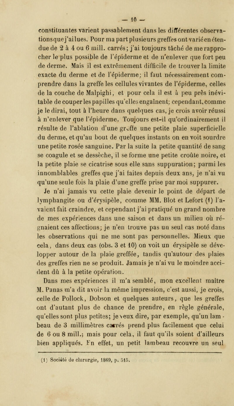 constituantes varient passablement dans les différentes observa- tionsquej'ailues. Pour ma part plusieurs greffes ont varié en éten- due de 2 à 4 ou 6 mill. carrés; j'ai toujours tâché de me rappro- cher le plus possible de l'épiderme et de n'enlever que fort peu de derme. Mais il est extrêmement difficile de trouver la limite exacte du derme et de l'épiderme; il faut nécessairement com- prendre dans la greffe les cellules vivantes de l'épiderme, celles de la couche de Malpighi, et pour cela il est à peu près inévi- table de couper les papilles qu'elles engaînent; cependant, comme je le dirai, tout à l'heure dans quelques cas, je crois avoir réussi à n'enlever que l'épiderme. Toujours est-il qu'ordinairement il résulte de l'ablation d'une greffe une petite plaie superficielle du derme, et qu'au bout de quelques instants on en voit sourdre une petite rosée sanguine. Par la suite la petite quantité de sang se coagule et se dessèche, il se forme une petite croûte noire, et la petite plaie se cicatrise sous elle sans suppuration; parmi les innomblables greffes que j'ai faites depuis deux ans, je n'ai vu qu'une seule fois la plaie d'une greffe prise par moi suppurer. Je n'ai jamais vu cette plaie devenir le point de départ de lymphangite ou d'érysipèle, comme MM. Blot et Lefort (1) l'a- vaient fait craindre, et cependant j'ai pratiqué un grand nombre de mes expériences dans une saison et dans un milieu où ré- gnaient ces affections; je n'en trouve pas un seul cas noté dans les observations qui ne me sont pas personnelles. Mieux que cela, dans deux cas (obs. 3 et 10) on voit un érysipèle se déve- lopper autour de la plaie greffée, tandis qu'autour des plaies des greffes rien ne se produit. Jamais je n'ai vu le moindre acci- dent dû à la petite opération. Dans mes expériences il m'a semblé, mon excellent maître M. Panas m'a dit avoir la même impression, c'est aussi, je crois, celle de Pollock, Dobson et quelques auteurs, que les greffes ont d'autant plus de chance de prendre, en règle générale, qu'elles sont plus petites; je veux dire, par exemple, qu'un lam ■ beau de 3 millimètres cacrés prend plus facilement que celui de 6 ou 8 mill.; mais pour cela, il faut qu'ils soient d'ailleurs bien appliqués. Fn effet, un petit lambeau recouvre un seul (1) Société de chirurgie, 1869, p. 515.