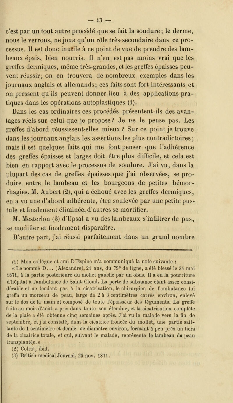 c'est par un tout autre procédé que se fait la soudure; le derme, nous le verrons, ne joue qu'un rôle très-secondaire dans ce pro- cessus. Il est donc inutile à ce point de vue de prendre des lam- beaux épais, bien nourris. Il n'en est pas moins vrai que les greffes dermiques, même très-grandes, et les greffes épaisses peu- vent réussir; on en trouvera de nombreux exemples dans les journaux anglais et allemands; ces faits sont fort intéressants et on pressent qu'ils peuvent donner lieu à des applications pra- tiques dans les opérations autoplastiques (1). Dans les cas ordinaires ces procédés présentent-ils des avan- tages réels sur celui que je propose? Je ne le pense pas. Les greffes d'abord réussissent-elles mieux ? Sur ce point je trouve dans les journaux anglais les assertions les plus contradictoires; mais il est quelques faits qui me font penser que l'adhérence des greffes épaisses et larges doit être plus difficile, et cela est bien en rapport avec le processus de soudure. J'ai vu, dans la plupart des cas de greffes épaisses que j'ai observées, se pro- duire entre le lambeau et les bourgeons de petites hémor- rhagies. M. Aubert (2), qui a échoué avec les greffes dermiques, en a vu une d'abord adhérente, être soulevée par une petite pus- tule et finalement éliminée, d'autres se mortifier. M. Mesterlon (3) d'Upsal a vu des lambeaux s'infiltrer de pus, se modifier et finalement disparaître. D'autre part, j'ai réussi parfaitement dans un grand nombre (1) Mon collègue et ami D'Espine m'a communiqué la note suivante : « Le nommé D... (Alexandre), 21 ans, du 79e de ligne, a été blessé le 24 mai 1871, à la partie postérieure du mollet gauche par un obus. Il a eu la pourriture d'hôpital à l'ambulance de Saint-Cloud. La perte de substance étant assez consi- dérable et ne tendant pas à la cicatrisation, le chirurgien de l'ambulance lui greffa un morceau de peau, large de 2 à 3 centimètres carrés environ, enlevé sur le dos de la main et composé de toute l'épaissCur des téguments. La greffe faite au moi:', d'août a pris dans toute son étendue, et la cicatrisation complète de la plaie a été obtenue cinq semaines après. J'ai vu le malade vers la fin de septembre, et j'ai constaté, dans la cicatrice froncée du mollet, une partie sail- lante de 1 centimètre et demie de diamètre environ, formant à peu près un tiers de la cicatrice totale, et qui, suivant le malade, représente le lambeau de peau transplantée. » (2) Colrat, ibid. (3) British medicalJournal, 25 nov. 1871.