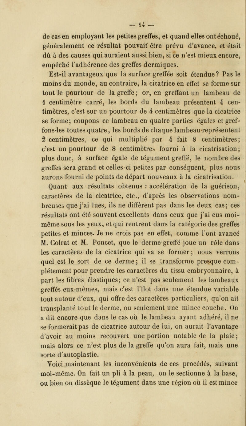 de cas en employant les petites greffes, et quand elles ont échoué, généralement ce résultat pouvait être prévu d'avance, et était dû à des causes qui auraient aussi bien, si ce n'est mieux encore, empêché l'adhérence des greffes dermiques. Est-il avantageux que la surface greffée soit étendue? Pas le moins du monde, au contraire, la cicatrice en effet se forme sur tout le pourtour de la greffe ; or, en greffant un lambeau de 1 centimètre carré, les bords du lambeau présentent 4 cen- timètres, c'est sur un pourtour de 4 centimètres que la cicatrice se forme; coupons ce lambeau en quatre parties égales et gref- fons-les toutes quatre, les bords de chaque lambeau-représentent 2 centimètres, ce qui multiplié par 4 fait 8 centimètres; c'est un pourtour de 8 centimètres fourni à la cicatrisation ; plus donc, à surface égale de tégument greffé, le nombre des greffes sera grand et celles-ci petites par conséquent, plus nous aurons fourni de points de départ nouveaux à la cicatrisation. Quant aux résultats obtenus : accélération de la guérison, caractères de la cicatrice, etc., d'après les observations nom- breuses que j'ai lues, ils ne diffèrent pas dans les deux cas; ces résultats ont été souvent excellents dans ceux que j'ai eus moi- même sous les yeux, et qui rentrent dans la catégorie des greffes petites et minces. Je ne crois pas en effet, comme l'ont avancé M. Golrat et M. Poncet, que le derme greffé joue un rôle dans les caractères de la cicatrice qui va se former ; nous verrons quel est le sort de ce derme; il se transforme presque com- plètement pour prendre les caractères du tissu embryonnaire, à part les fibres élastiques; ce n'est pas seulement les lambeaux greffés eux-mêmes, mais c'est l'îlot dans une étendue variable tout autour d'eux, qui offre des caractères particuliers, qu'on ait transplanté tout le derme, ou seulement une mince couche. On a dit encore que dans le cas où le lambeau ayant adhéré, il ne se formerait pas de cicatrice autour de lui, on aurait l'avantage d'avoir au moins recouvert une portion notable de la plaie; mais alors ce n'est plus de la greffe qu'on aura fait, mais une sorte d'autoplastie. Voici maintenant les inconvénients de ces procédés, suivant moi-même. On fait un pli à la peau, on le sectionne à la base, ou bien on dissèque le tégument dans une région où il est mince