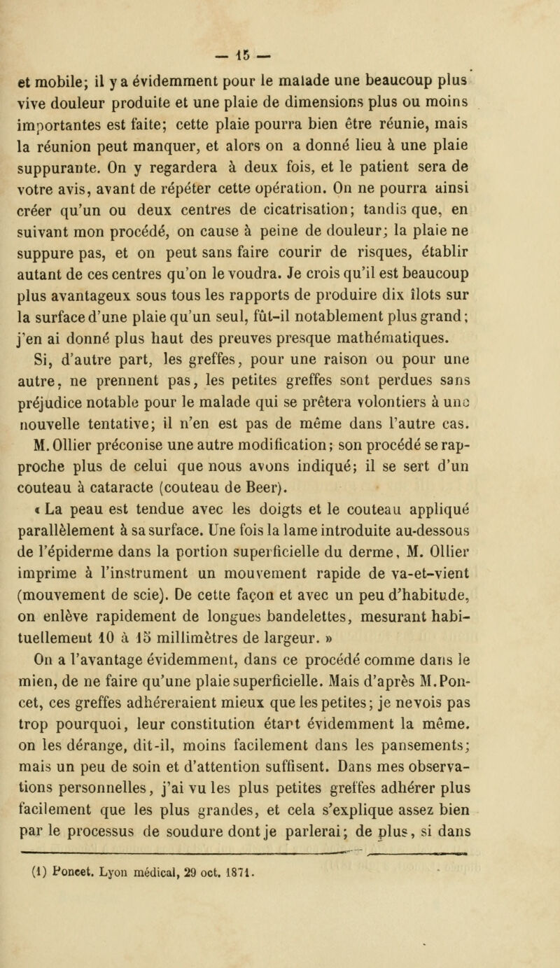 et mobile; il y a évidemment pour le malade une beaucoup plus vive douleur produite et une plaie de dimensions plus ou moins importantes est faite; cette plaie pourra bien être réunie, mais la réunion peut manquer, et alors on a donné lieu à une plaie suppurante. On y regardera à deux fois, et le patient sera de votre avis, avant de répéter cette opération. On ne pourra ainsi créer qu'un ou deux centres de cicatrisation; tandis que, en suivant mon procédé, on cause à peine de douleur; la plaie ne suppure pas, et on peut sans faire courir de risques, établir autant de ces centres qu'on le voudra. Je crois qu'il est beaucoup plus avantageux sous tous les rapports de produire dix îlots sur la surface d'une plaie qu'un seul, fût-il notablement plus grand; j'en ai donné plus haut des preuves presque mathématiques. Si, d'autre part, les greffes, pour une raison ou pour une autre, ne prennent pas, les petites greffes sont perdues sans préjudice notable pour le malade qui se prêtera volontiers à uno nouvelle tentative; il n'en est pas de même dans l'autre cas. M. Ollier préconise une autre modification ; son procédé se rap- proche plus de celui que nous avons indiqué; il se sert d'un couteau à cataracte (couteau de Béer). « La peau est tendue avec les doigts et le couteau appliqué parallèlement à sa surface. Une fois la lame introduite au-dessous de l'épiderme dans la portion superficielle du derme, M. Ollier imprime à l'instrument un mouvement rapide de va-et-vient (mouvement de scie). De cette façon et avec un peu d'habitude, on enlève rapidement de longues bandelettes, mesurant habi- tuellement 10 à 15 millimètres de largeur. » On a l'avantage évidemment, dans ce procédé comme dans le mien, de ne faire qu'une plaie superficielle. Mais d'après M. Pou- cet, ces greffes adhéreraient mieux que les petites ; je nevois pas trop pourquoi, leur constitution étart évidemment la même, on les dérange, dit-il, moins facilement dans les pansements; mais un peu de soin et d'attention suffisent. Dans mes observa- tions personnelles, j'ai vu les plus petites greffes adhérer plus facilement que les plus grandes, et cela s'explique assez bien par le processus de soudure dont je parlerai; de plus, si dans (1) Poncet. Lyon médical, 29 oct. 1871.